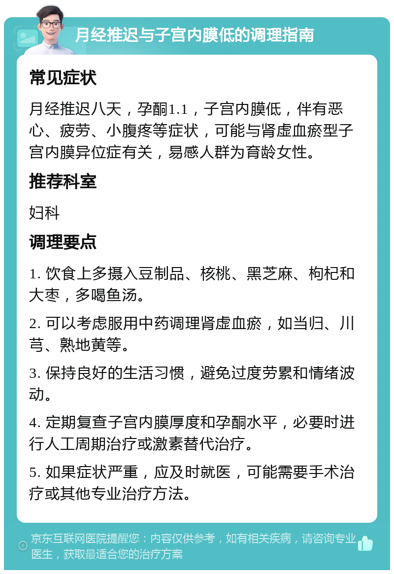 月经推迟与子宫内膜低的调理指南 常见症状 月经推迟八天，孕酮1.1，子宫内膜低，伴有恶心、疲劳、小腹疼等症状，可能与肾虚血瘀型子宫内膜异位症有关，易感人群为育龄女性。 推荐科室 妇科 调理要点 1. 饮食上多摄入豆制品、核桃、黑芝麻、枸杞和大枣，多喝鱼汤。 2. 可以考虑服用中药调理肾虚血瘀，如当归、川芎、熟地黄等。 3. 保持良好的生活习惯，避免过度劳累和情绪波动。 4. 定期复查子宫内膜厚度和孕酮水平，必要时进行人工周期治疗或激素替代治疗。 5. 如果症状严重，应及时就医，可能需要手术治疗或其他专业治疗方法。