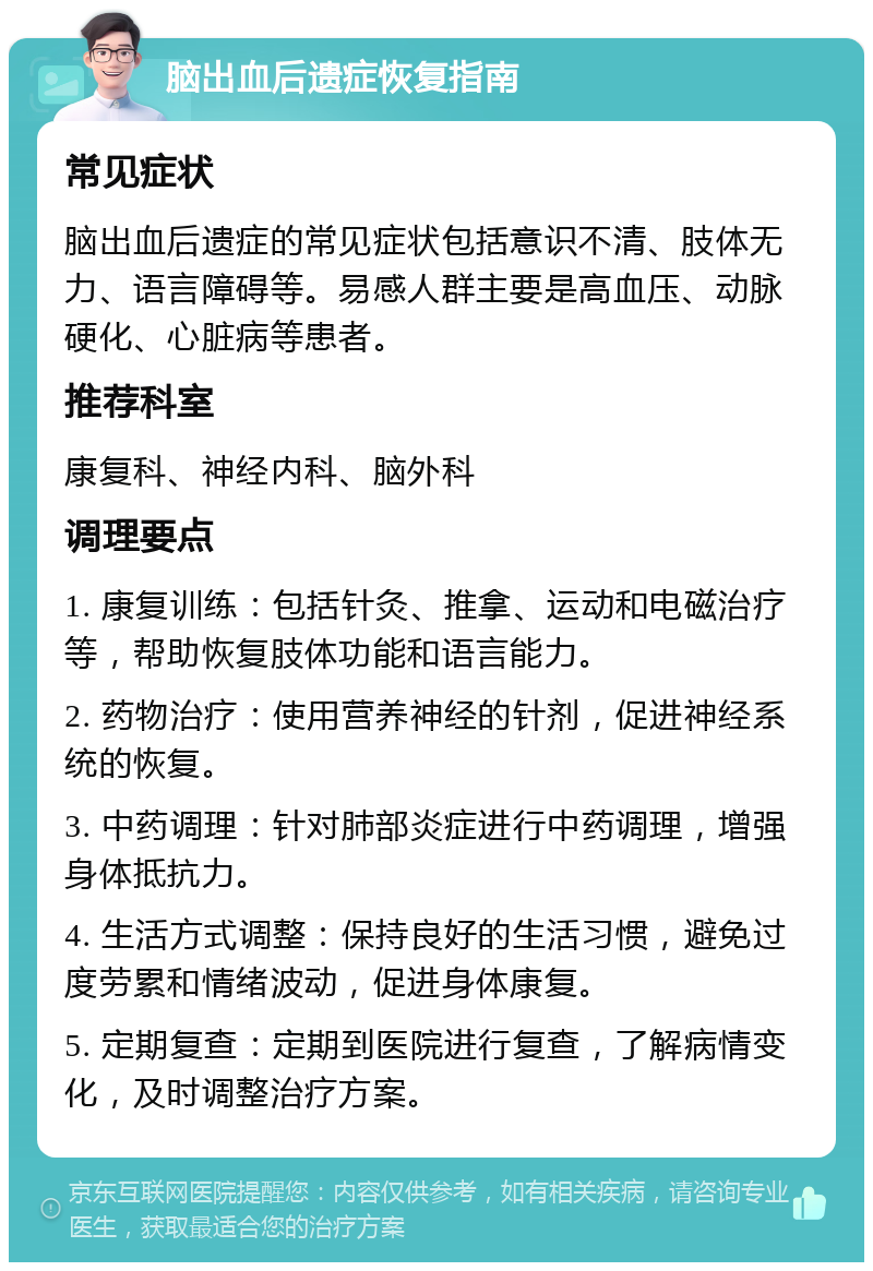 脑出血后遗症恢复指南 常见症状 脑出血后遗症的常见症状包括意识不清、肢体无力、语言障碍等。易感人群主要是高血压、动脉硬化、心脏病等患者。 推荐科室 康复科、神经内科、脑外科 调理要点 1. 康复训练：包括针灸、推拿、运动和电磁治疗等，帮助恢复肢体功能和语言能力。 2. 药物治疗：使用营养神经的针剂，促进神经系统的恢复。 3. 中药调理：针对肺部炎症进行中药调理，增强身体抵抗力。 4. 生活方式调整：保持良好的生活习惯，避免过度劳累和情绪波动，促进身体康复。 5. 定期复查：定期到医院进行复查，了解病情变化，及时调整治疗方案。