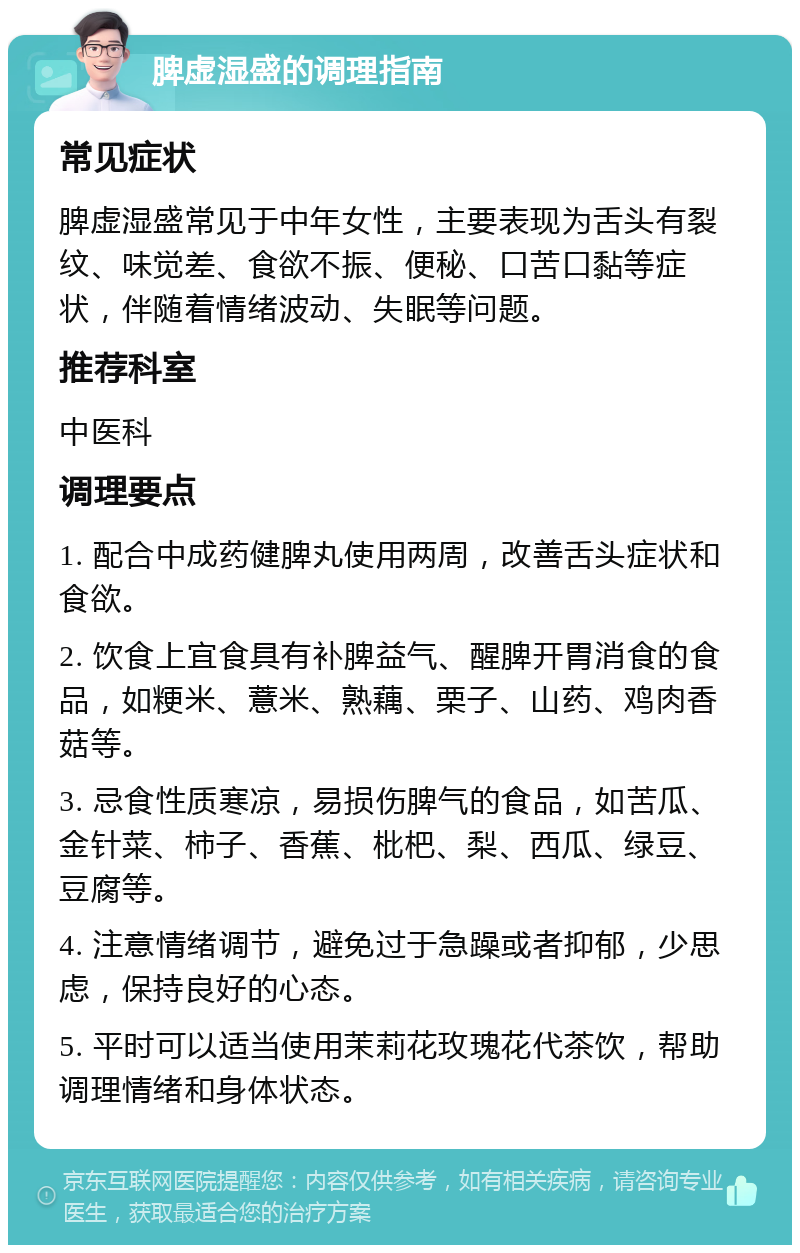 脾虚湿盛的调理指南 常见症状 脾虚湿盛常见于中年女性，主要表现为舌头有裂纹、味觉差、食欲不振、便秘、口苦口黏等症状，伴随着情绪波动、失眠等问题。 推荐科室 中医科 调理要点 1. 配合中成药健脾丸使用两周，改善舌头症状和食欲。 2. 饮食上宜食具有补脾益气、醒脾开胃消食的食品，如粳米、薏米、熟藕、栗子、山药、鸡肉香菇等。 3. 忌食性质寒凉，易损伤脾气的食品，如苦瓜、金针菜、柿子、香蕉、枇杷、梨、西瓜、绿豆、豆腐等。 4. 注意情绪调节，避免过于急躁或者抑郁，少思虑，保持良好的心态。 5. 平时可以适当使用茉莉花玫瑰花代茶饮，帮助调理情绪和身体状态。