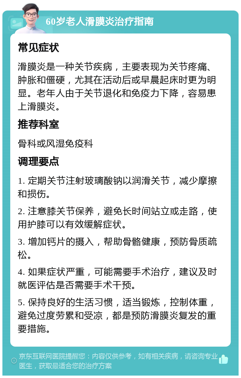 60岁老人滑膜炎治疗指南 常见症状 滑膜炎是一种关节疾病，主要表现为关节疼痛、肿胀和僵硬，尤其在活动后或早晨起床时更为明显。老年人由于关节退化和免疫力下降，容易患上滑膜炎。 推荐科室 骨科或风湿免疫科 调理要点 1. 定期关节注射玻璃酸钠以润滑关节，减少摩擦和损伤。 2. 注意膝关节保养，避免长时间站立或走路，使用护膝可以有效缓解症状。 3. 增加钙片的摄入，帮助骨骼健康，预防骨质疏松。 4. 如果症状严重，可能需要手术治疗，建议及时就医评估是否需要手术干预。 5. 保持良好的生活习惯，适当锻炼，控制体重，避免过度劳累和受凉，都是预防滑膜炎复发的重要措施。