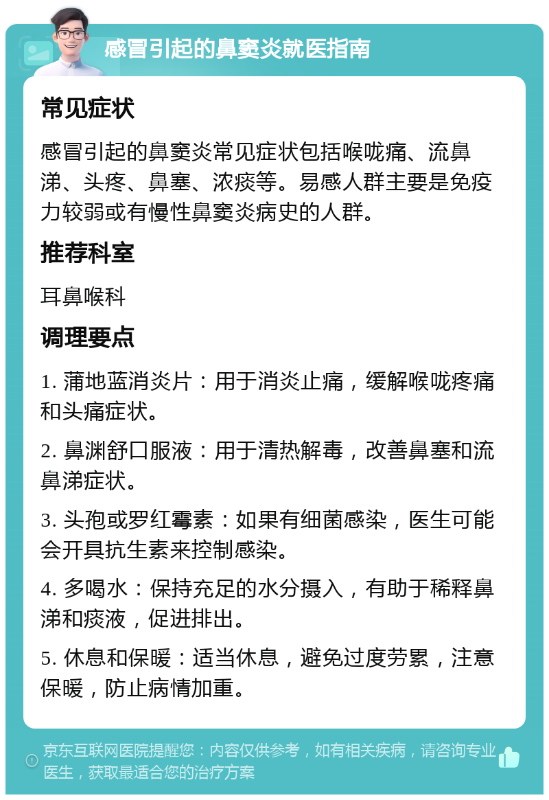 感冒引起的鼻窦炎就医指南 常见症状 感冒引起的鼻窦炎常见症状包括喉咙痛、流鼻涕、头疼、鼻塞、浓痰等。易感人群主要是免疫力较弱或有慢性鼻窦炎病史的人群。 推荐科室 耳鼻喉科 调理要点 1. 蒲地蓝消炎片：用于消炎止痛，缓解喉咙疼痛和头痛症状。 2. 鼻渊舒口服液：用于清热解毒，改善鼻塞和流鼻涕症状。 3. 头孢或罗红霉素：如果有细菌感染，医生可能会开具抗生素来控制感染。 4. 多喝水：保持充足的水分摄入，有助于稀释鼻涕和痰液，促进排出。 5. 休息和保暖：适当休息，避免过度劳累，注意保暖，防止病情加重。