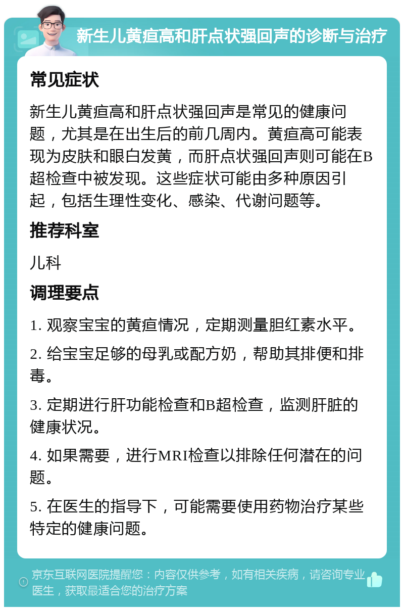 新生儿黄疸高和肝点状强回声的诊断与治疗 常见症状 新生儿黄疸高和肝点状强回声是常见的健康问题，尤其是在出生后的前几周内。黄疸高可能表现为皮肤和眼白发黄，而肝点状强回声则可能在B超检查中被发现。这些症状可能由多种原因引起，包括生理性变化、感染、代谢问题等。 推荐科室 儿科 调理要点 1. 观察宝宝的黄疸情况，定期测量胆红素水平。 2. 给宝宝足够的母乳或配方奶，帮助其排便和排毒。 3. 定期进行肝功能检查和B超检查，监测肝脏的健康状况。 4. 如果需要，进行MRI检查以排除任何潜在的问题。 5. 在医生的指导下，可能需要使用药物治疗某些特定的健康问题。