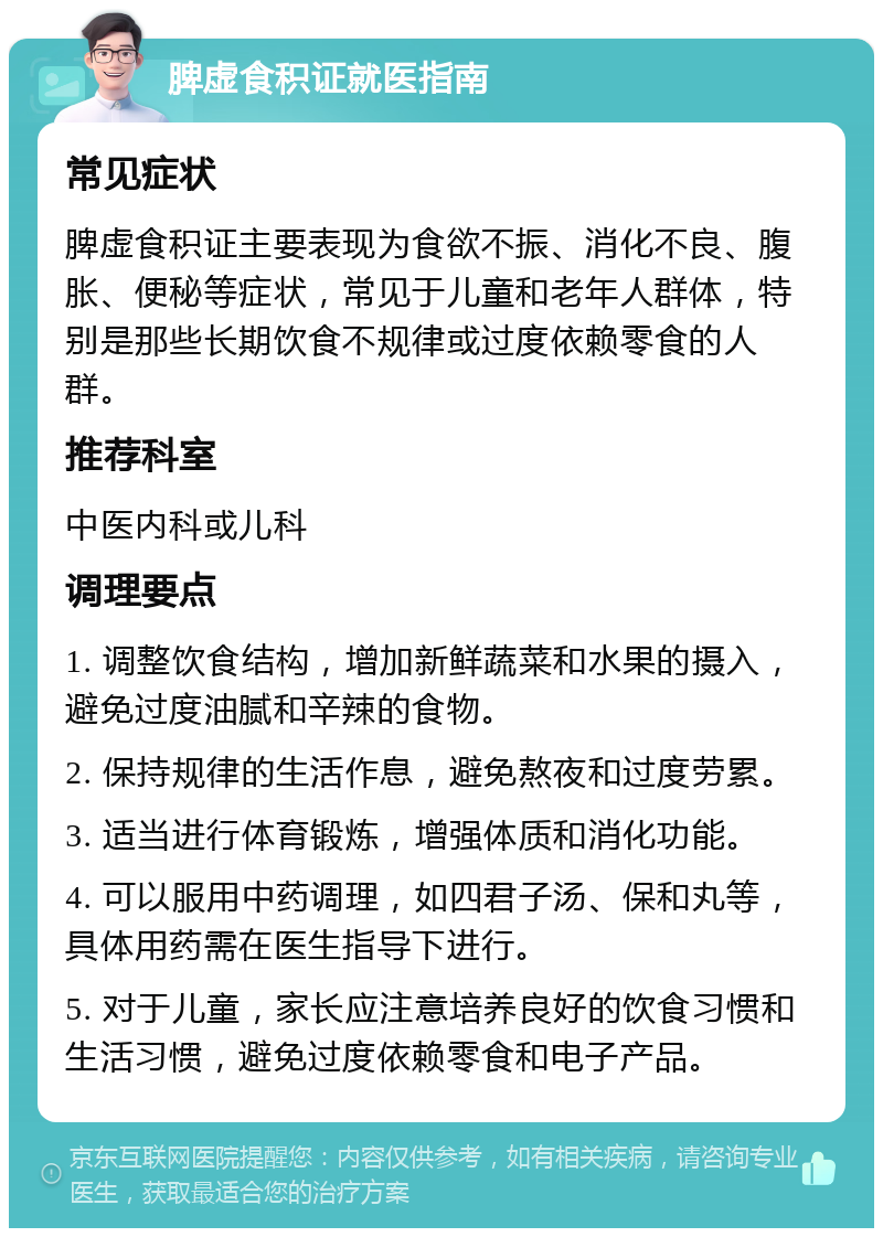 脾虚食积证就医指南 常见症状 脾虚食积证主要表现为食欲不振、消化不良、腹胀、便秘等症状，常见于儿童和老年人群体，特别是那些长期饮食不规律或过度依赖零食的人群。 推荐科室 中医内科或儿科 调理要点 1. 调整饮食结构，增加新鲜蔬菜和水果的摄入，避免过度油腻和辛辣的食物。 2. 保持规律的生活作息，避免熬夜和过度劳累。 3. 适当进行体育锻炼，增强体质和消化功能。 4. 可以服用中药调理，如四君子汤、保和丸等，具体用药需在医生指导下进行。 5. 对于儿童，家长应注意培养良好的饮食习惯和生活习惯，避免过度依赖零食和电子产品。