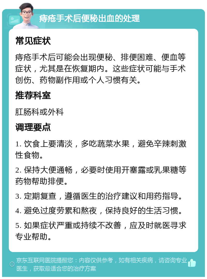 痔疮手术后便秘出血的处理 常见症状 痔疮手术后可能会出现便秘、排便困难、便血等症状，尤其是在恢复期内。这些症状可能与手术创伤、药物副作用或个人习惯有关。 推荐科室 肛肠科或外科 调理要点 1. 饮食上要清淡，多吃蔬菜水果，避免辛辣刺激性食物。 2. 保持大便通畅，必要时使用开塞露或乳果糖等药物帮助排便。 3. 定期复查，遵循医生的治疗建议和用药指导。 4. 避免过度劳累和熬夜，保持良好的生活习惯。 5. 如果症状严重或持续不改善，应及时就医寻求专业帮助。