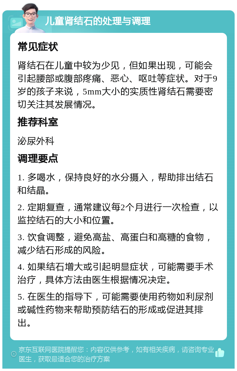 儿童肾结石的处理与调理 常见症状 肾结石在儿童中较为少见，但如果出现，可能会引起腰部或腹部疼痛、恶心、呕吐等症状。对于9岁的孩子来说，5mm大小的实质性肾结石需要密切关注其发展情况。 推荐科室 泌尿外科 调理要点 1. 多喝水，保持良好的水分摄入，帮助排出结石和结晶。 2. 定期复查，通常建议每2个月进行一次检查，以监控结石的大小和位置。 3. 饮食调整，避免高盐、高蛋白和高糖的食物，减少结石形成的风险。 4. 如果结石增大或引起明显症状，可能需要手术治疗，具体方法由医生根据情况决定。 5. 在医生的指导下，可能需要使用药物如利尿剂或碱性药物来帮助预防结石的形成或促进其排出。