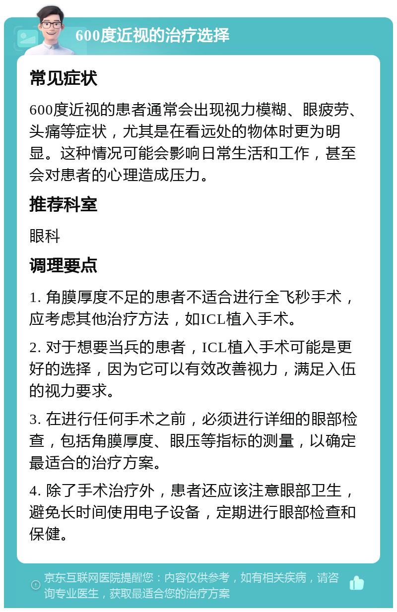 600度近视的治疗选择 常见症状 600度近视的患者通常会出现视力模糊、眼疲劳、头痛等症状，尤其是在看远处的物体时更为明显。这种情况可能会影响日常生活和工作，甚至会对患者的心理造成压力。 推荐科室 眼科 调理要点 1. 角膜厚度不足的患者不适合进行全飞秒手术，应考虑其他治疗方法，如ICL植入手术。 2. 对于想要当兵的患者，ICL植入手术可能是更好的选择，因为它可以有效改善视力，满足入伍的视力要求。 3. 在进行任何手术之前，必须进行详细的眼部检查，包括角膜厚度、眼压等指标的测量，以确定最适合的治疗方案。 4. 除了手术治疗外，患者还应该注意眼部卫生，避免长时间使用电子设备，定期进行眼部检查和保健。