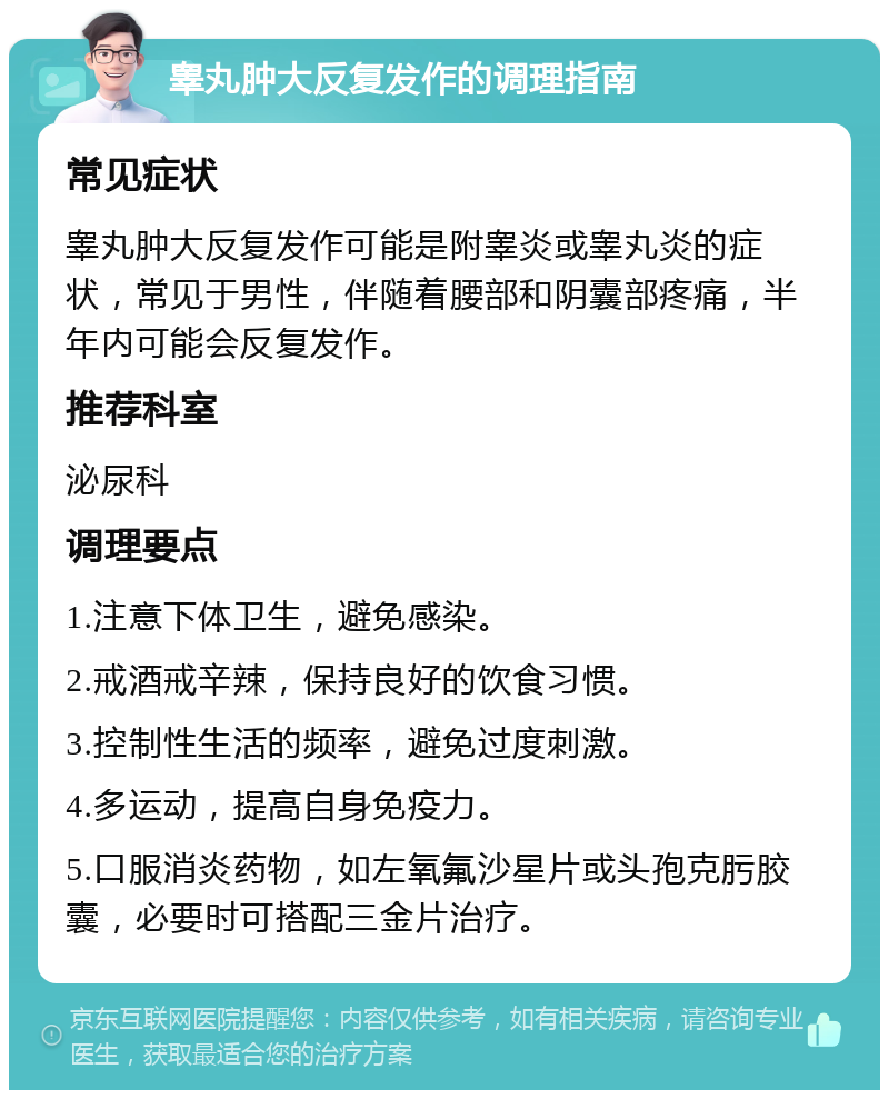 睾丸肿大反复发作的调理指南 常见症状 睾丸肿大反复发作可能是附睾炎或睾丸炎的症状，常见于男性，伴随着腰部和阴囊部疼痛，半年内可能会反复发作。 推荐科室 泌尿科 调理要点 1.注意下体卫生，避免感染。 2.戒酒戒辛辣，保持良好的饮食习惯。 3.控制性生活的频率，避免过度刺激。 4.多运动，提高自身免疫力。 5.口服消炎药物，如左氧氟沙星片或头孢克肟胶囊，必要时可搭配三金片治疗。