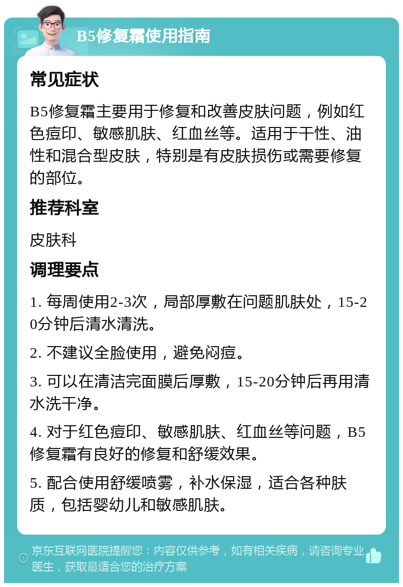 B5修复霜使用指南 常见症状 B5修复霜主要用于修复和改善皮肤问题，例如红色痘印、敏感肌肤、红血丝等。适用于干性、油性和混合型皮肤，特别是有皮肤损伤或需要修复的部位。 推荐科室 皮肤科 调理要点 1. 每周使用2-3次，局部厚敷在问题肌肤处，15-20分钟后清水清洗。 2. 不建议全脸使用，避免闷痘。 3. 可以在清洁完面膜后厚敷，15-20分钟后再用清水洗干净。 4. 对于红色痘印、敏感肌肤、红血丝等问题，B5修复霜有良好的修复和舒缓效果。 5. 配合使用舒缓喷雾，补水保湿，适合各种肤质，包括婴幼儿和敏感肌肤。