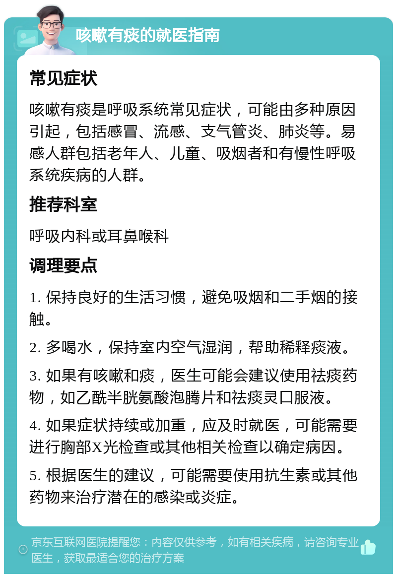 咳嗽有痰的就医指南 常见症状 咳嗽有痰是呼吸系统常见症状，可能由多种原因引起，包括感冒、流感、支气管炎、肺炎等。易感人群包括老年人、儿童、吸烟者和有慢性呼吸系统疾病的人群。 推荐科室 呼吸内科或耳鼻喉科 调理要点 1. 保持良好的生活习惯，避免吸烟和二手烟的接触。 2. 多喝水，保持室内空气湿润，帮助稀释痰液。 3. 如果有咳嗽和痰，医生可能会建议使用祛痰药物，如乙酰半胱氨酸泡腾片和祛痰灵口服液。 4. 如果症状持续或加重，应及时就医，可能需要进行胸部X光检查或其他相关检查以确定病因。 5. 根据医生的建议，可能需要使用抗生素或其他药物来治疗潜在的感染或炎症。