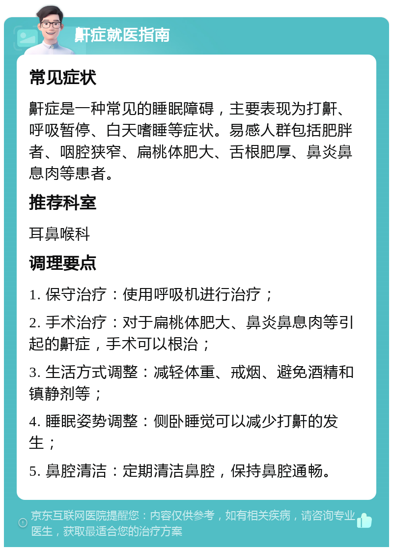 鼾症就医指南 常见症状 鼾症是一种常见的睡眠障碍，主要表现为打鼾、呼吸暂停、白天嗜睡等症状。易感人群包括肥胖者、咽腔狭窄、扁桃体肥大、舌根肥厚、鼻炎鼻息肉等患者。 推荐科室 耳鼻喉科 调理要点 1. 保守治疗：使用呼吸机进行治疗； 2. 手术治疗：对于扁桃体肥大、鼻炎鼻息肉等引起的鼾症，手术可以根治； 3. 生活方式调整：减轻体重、戒烟、避免酒精和镇静剂等； 4. 睡眠姿势调整：侧卧睡觉可以减少打鼾的发生； 5. 鼻腔清洁：定期清洁鼻腔，保持鼻腔通畅。