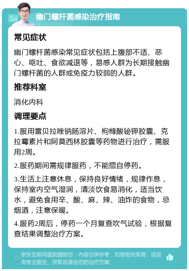 幽门螺杆菌感染治疗指南 常见症状 幽门螺杆菌感染常见症状包括上腹部不适、恶心、呕吐、食欲减退等，易感人群为长期接触幽门螺杆菌的人群或免疫力较弱的人群。 推荐科室 消化内科 调理要点 1.服用雷贝拉唑钠肠溶片、枸橼酸铋钾胶囊、克拉霉素片和阿莫西林胶囊等药物进行治疗，需服用2周。 2.服药期间需规律服药，不能擅自停药。 3.生活上注意休息，保持良好情绪，规律作息，保持室内空气湿润，清淡饮食易消化，适当饮水，避免食用辛、酸、麻、辣、油炸的食物，忌烟酒，注意保暖。 4.服药2周后，停药一个月复查吹气试验，根据复查结果调整治疗方案。