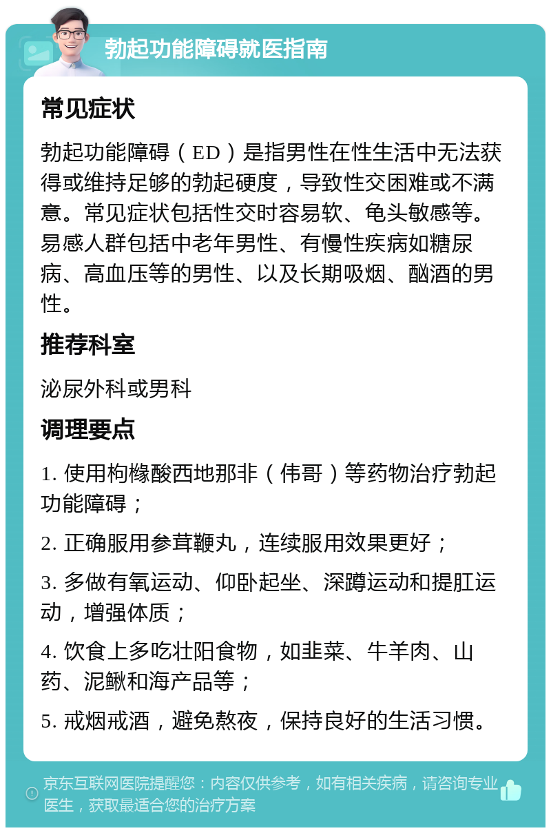 勃起功能障碍就医指南 常见症状 勃起功能障碍（ED）是指男性在性生活中无法获得或维持足够的勃起硬度，导致性交困难或不满意。常见症状包括性交时容易软、龟头敏感等。易感人群包括中老年男性、有慢性疾病如糖尿病、高血压等的男性、以及长期吸烟、酗酒的男性。 推荐科室 泌尿外科或男科 调理要点 1. 使用枸橼酸西地那非（伟哥）等药物治疗勃起功能障碍； 2. 正确服用参茸鞭丸，连续服用效果更好； 3. 多做有氧运动、仰卧起坐、深蹲运动和提肛运动，增强体质； 4. 饮食上多吃壮阳食物，如韭菜、牛羊肉、山药、泥鳅和海产品等； 5. 戒烟戒酒，避免熬夜，保持良好的生活习惯。