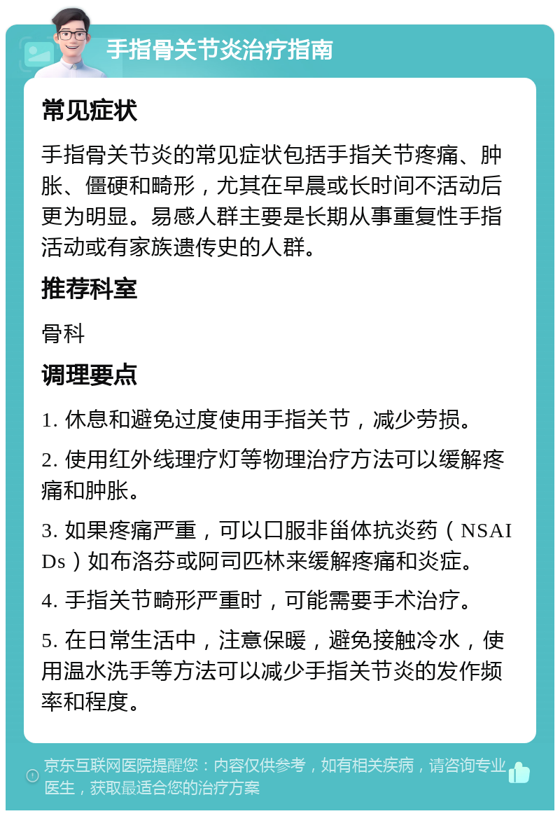 手指骨关节炎治疗指南 常见症状 手指骨关节炎的常见症状包括手指关节疼痛、肿胀、僵硬和畸形，尤其在早晨或长时间不活动后更为明显。易感人群主要是长期从事重复性手指活动或有家族遗传史的人群。 推荐科室 骨科 调理要点 1. 休息和避免过度使用手指关节，减少劳损。 2. 使用红外线理疗灯等物理治疗方法可以缓解疼痛和肿胀。 3. 如果疼痛严重，可以口服非甾体抗炎药（NSAIDs）如布洛芬或阿司匹林来缓解疼痛和炎症。 4. 手指关节畸形严重时，可能需要手术治疗。 5. 在日常生活中，注意保暖，避免接触冷水，使用温水洗手等方法可以减少手指关节炎的发作频率和程度。