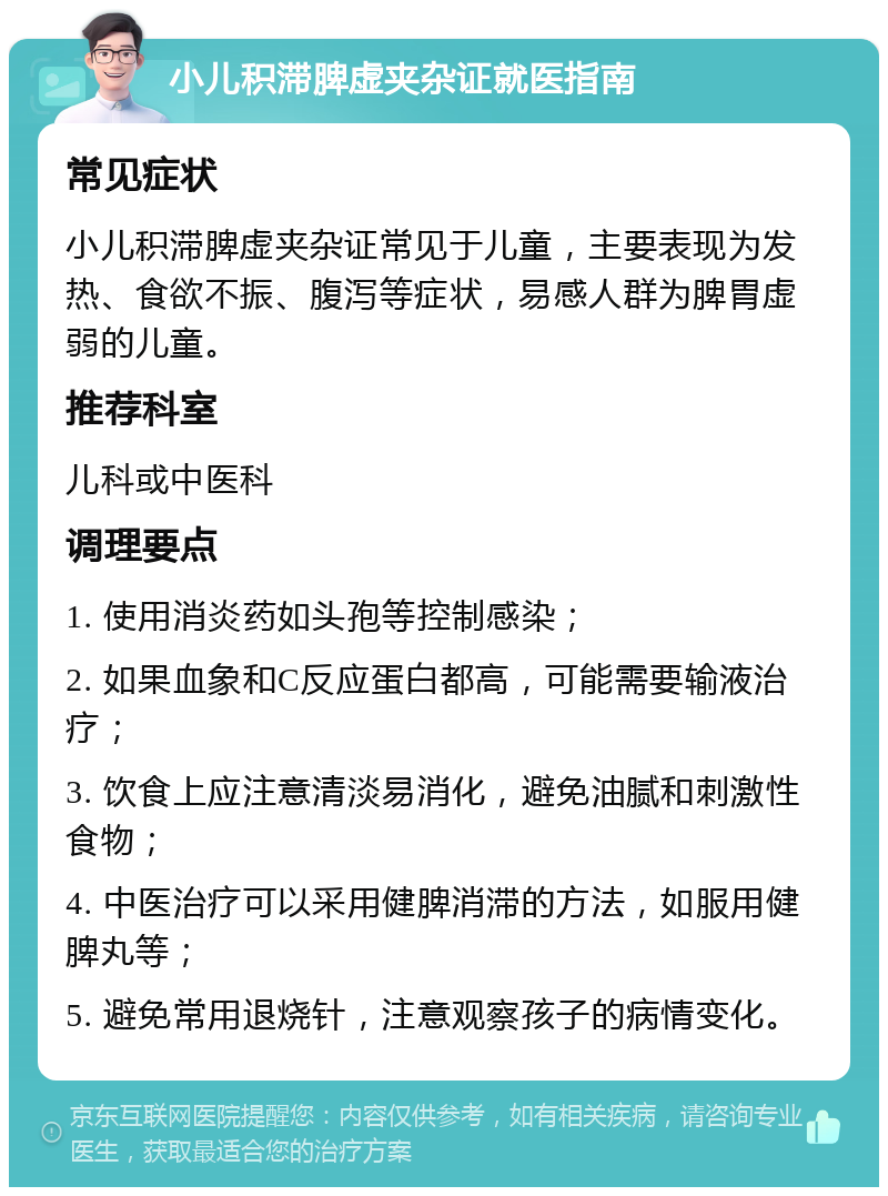 小儿积滞脾虚夹杂证就医指南 常见症状 小儿积滞脾虚夹杂证常见于儿童，主要表现为发热、食欲不振、腹泻等症状，易感人群为脾胃虚弱的儿童。 推荐科室 儿科或中医科 调理要点 1. 使用消炎药如头孢等控制感染； 2. 如果血象和C反应蛋白都高，可能需要输液治疗； 3. 饮食上应注意清淡易消化，避免油腻和刺激性食物； 4. 中医治疗可以采用健脾消滞的方法，如服用健脾丸等； 5. 避免常用退烧针，注意观察孩子的病情变化。