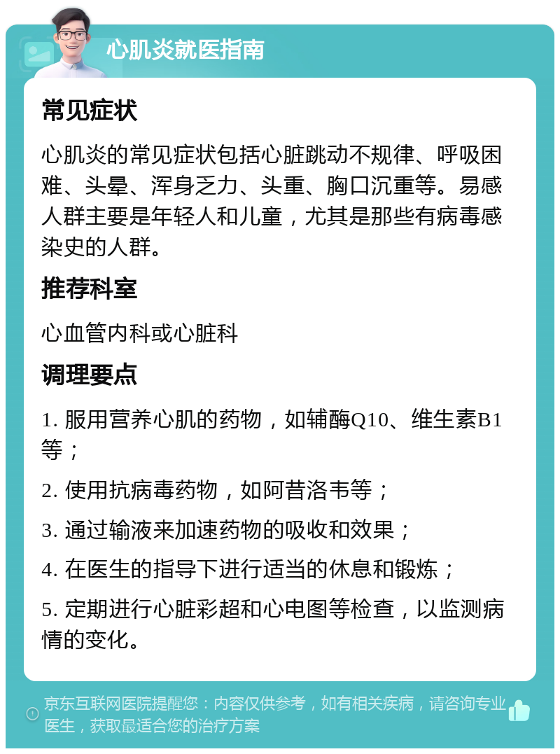 心肌炎就医指南 常见症状 心肌炎的常见症状包括心脏跳动不规律、呼吸困难、头晕、浑身乏力、头重、胸口沉重等。易感人群主要是年轻人和儿童，尤其是那些有病毒感染史的人群。 推荐科室 心血管内科或心脏科 调理要点 1. 服用营养心肌的药物，如辅酶Q10、维生素B1等； 2. 使用抗病毒药物，如阿昔洛韦等； 3. 通过输液来加速药物的吸收和效果； 4. 在医生的指导下进行适当的休息和锻炼； 5. 定期进行心脏彩超和心电图等检查，以监测病情的变化。