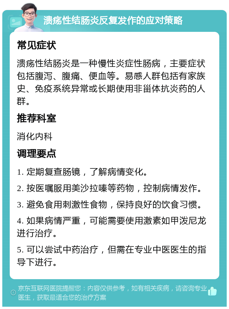 溃疡性结肠炎反复发作的应对策略 常见症状 溃疡性结肠炎是一种慢性炎症性肠病，主要症状包括腹泻、腹痛、便血等。易感人群包括有家族史、免疫系统异常或长期使用非甾体抗炎药的人群。 推荐科室 消化内科 调理要点 1. 定期复查肠镜，了解病情变化。 2. 按医嘱服用美沙拉嗪等药物，控制病情发作。 3. 避免食用刺激性食物，保持良好的饮食习惯。 4. 如果病情严重，可能需要使用激素如甲泼尼龙进行治疗。 5. 可以尝试中药治疗，但需在专业中医医生的指导下进行。