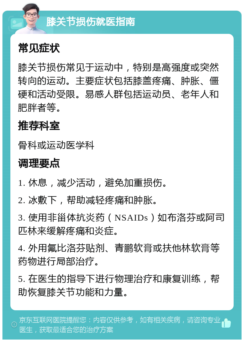 膝关节损伤就医指南 常见症状 膝关节损伤常见于运动中，特别是高强度或突然转向的运动。主要症状包括膝盖疼痛、肿胀、僵硬和活动受限。易感人群包括运动员、老年人和肥胖者等。 推荐科室 骨科或运动医学科 调理要点 1. 休息，减少活动，避免加重损伤。 2. 冰敷下，帮助减轻疼痛和肿胀。 3. 使用非甾体抗炎药（NSAIDs）如布洛芬或阿司匹林来缓解疼痛和炎症。 4. 外用氟比洛芬贴剂、青鹏软膏或扶他林软膏等药物进行局部治疗。 5. 在医生的指导下进行物理治疗和康复训练，帮助恢复膝关节功能和力量。