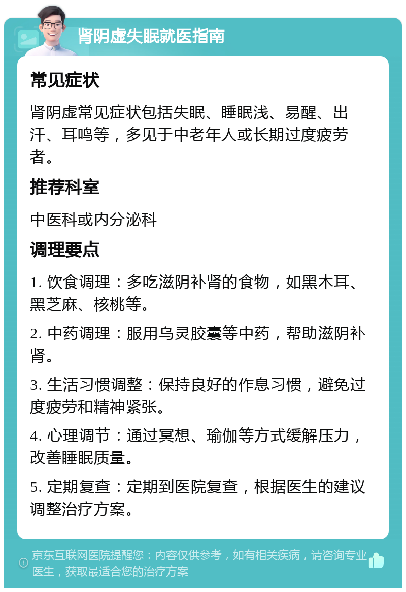 肾阴虚失眠就医指南 常见症状 肾阴虚常见症状包括失眠、睡眠浅、易醒、出汗、耳鸣等，多见于中老年人或长期过度疲劳者。 推荐科室 中医科或内分泌科 调理要点 1. 饮食调理：多吃滋阴补肾的食物，如黑木耳、黑芝麻、核桃等。 2. 中药调理：服用乌灵胶囊等中药，帮助滋阴补肾。 3. 生活习惯调整：保持良好的作息习惯，避免过度疲劳和精神紧张。 4. 心理调节：通过冥想、瑜伽等方式缓解压力，改善睡眠质量。 5. 定期复查：定期到医院复查，根据医生的建议调整治疗方案。