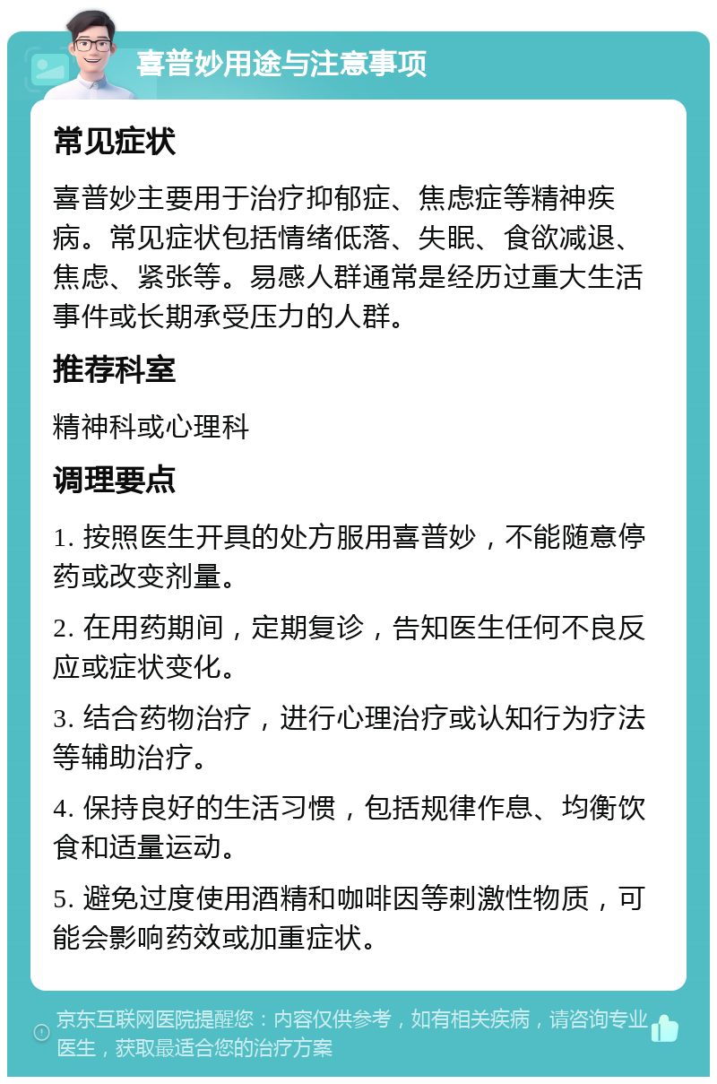 喜普妙用途与注意事项 常见症状 喜普妙主要用于治疗抑郁症、焦虑症等精神疾病。常见症状包括情绪低落、失眠、食欲减退、焦虑、紧张等。易感人群通常是经历过重大生活事件或长期承受压力的人群。 推荐科室 精神科或心理科 调理要点 1. 按照医生开具的处方服用喜普妙，不能随意停药或改变剂量。 2. 在用药期间，定期复诊，告知医生任何不良反应或症状变化。 3. 结合药物治疗，进行心理治疗或认知行为疗法等辅助治疗。 4. 保持良好的生活习惯，包括规律作息、均衡饮食和适量运动。 5. 避免过度使用酒精和咖啡因等刺激性物质，可能会影响药效或加重症状。