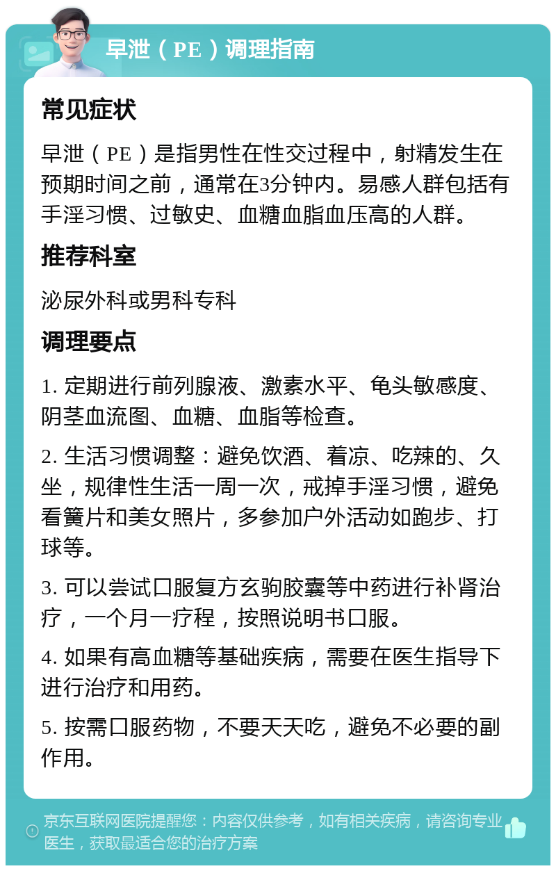 早泄（PE）调理指南 常见症状 早泄（PE）是指男性在性交过程中，射精发生在预期时间之前，通常在3分钟内。易感人群包括有手淫习惯、过敏史、血糖血脂血压高的人群。 推荐科室 泌尿外科或男科专科 调理要点 1. 定期进行前列腺液、激素水平、龟头敏感度、阴茎血流图、血糖、血脂等检查。 2. 生活习惯调整：避免饮酒、着凉、吃辣的、久坐，规律性生活一周一次，戒掉手淫习惯，避免看簧片和美女照片，多参加户外活动如跑步、打球等。 3. 可以尝试口服复方玄驹胶囊等中药进行补肾治疗，一个月一疗程，按照说明书口服。 4. 如果有高血糖等基础疾病，需要在医生指导下进行治疗和用药。 5. 按需口服药物，不要天天吃，避免不必要的副作用。