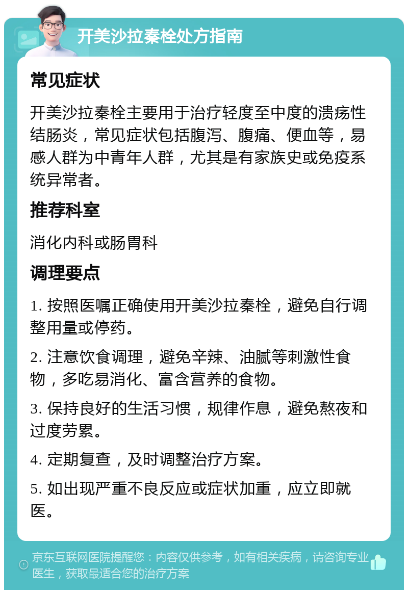 开美沙拉秦栓处方指南 常见症状 开美沙拉秦栓主要用于治疗轻度至中度的溃疡性结肠炎，常见症状包括腹泻、腹痛、便血等，易感人群为中青年人群，尤其是有家族史或免疫系统异常者。 推荐科室 消化内科或肠胃科 调理要点 1. 按照医嘱正确使用开美沙拉秦栓，避免自行调整用量或停药。 2. 注意饮食调理，避免辛辣、油腻等刺激性食物，多吃易消化、富含营养的食物。 3. 保持良好的生活习惯，规律作息，避免熬夜和过度劳累。 4. 定期复查，及时调整治疗方案。 5. 如出现严重不良反应或症状加重，应立即就医。