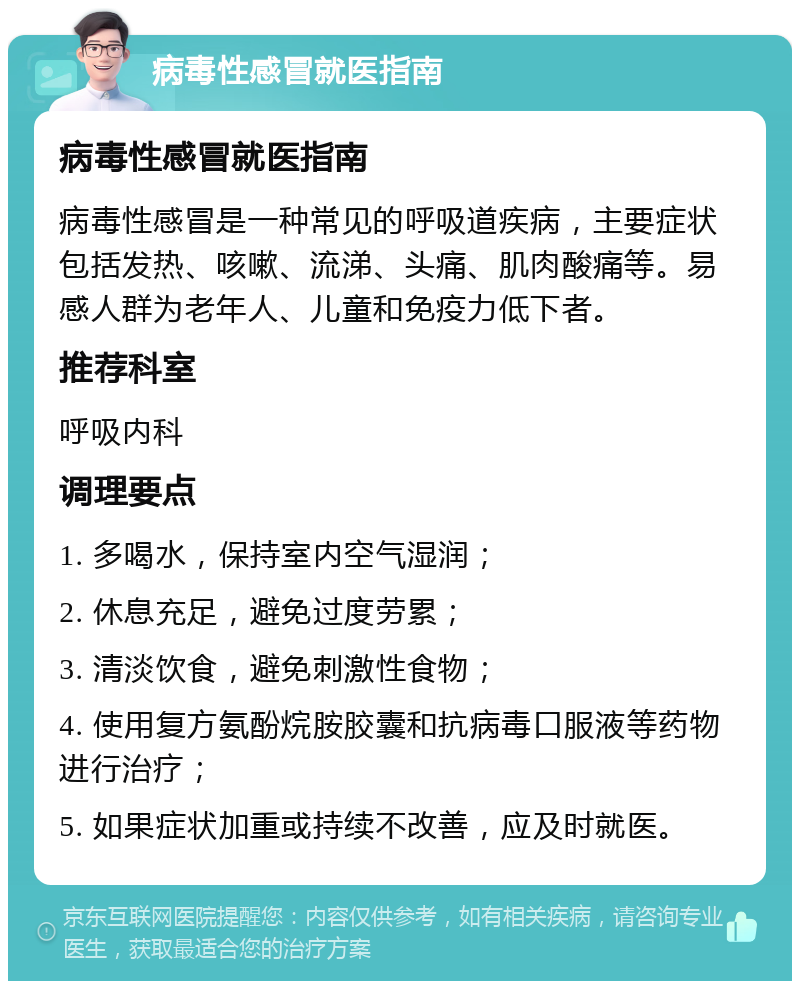 病毒性感冒就医指南 病毒性感冒就医指南 病毒性感冒是一种常见的呼吸道疾病，主要症状包括发热、咳嗽、流涕、头痛、肌肉酸痛等。易感人群为老年人、儿童和免疫力低下者。 推荐科室 呼吸内科 调理要点 1. 多喝水，保持室内空气湿润； 2. 休息充足，避免过度劳累； 3. 清淡饮食，避免刺激性食物； 4. 使用复方氨酚烷胺胶囊和抗病毒口服液等药物进行治疗； 5. 如果症状加重或持续不改善，应及时就医。