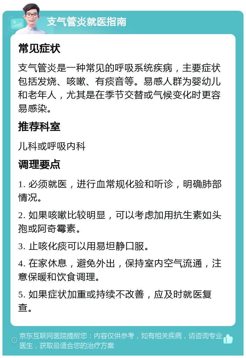 支气管炎就医指南 常见症状 支气管炎是一种常见的呼吸系统疾病，主要症状包括发烧、咳嗽、有痰音等。易感人群为婴幼儿和老年人，尤其是在季节交替或气候变化时更容易感染。 推荐科室 儿科或呼吸内科 调理要点 1. 必须就医，进行血常规化验和听诊，明确肺部情况。 2. 如果咳嗽比较明显，可以考虑加用抗生素如头孢或阿奇霉素。 3. 止咳化痰可以用易坦静口服。 4. 在家休息，避免外出，保持室内空气流通，注意保暖和饮食调理。 5. 如果症状加重或持续不改善，应及时就医复查。