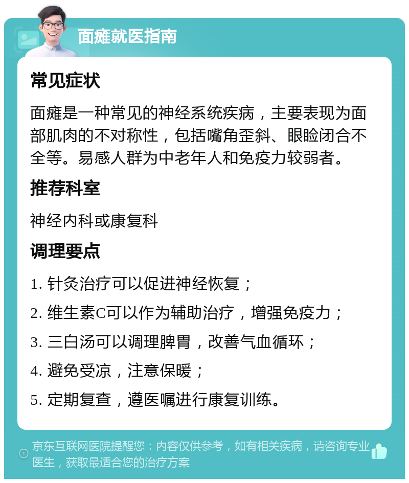 面瘫就医指南 常见症状 面瘫是一种常见的神经系统疾病，主要表现为面部肌肉的不对称性，包括嘴角歪斜、眼睑闭合不全等。易感人群为中老年人和免疫力较弱者。 推荐科室 神经内科或康复科 调理要点 1. 针灸治疗可以促进神经恢复； 2. 维生素C可以作为辅助治疗，增强免疫力； 3. 三白汤可以调理脾胃，改善气血循环； 4. 避免受凉，注意保暖； 5. 定期复查，遵医嘱进行康复训练。