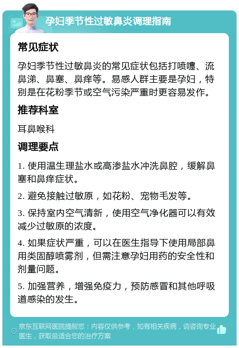 孕妇季节性过敏鼻炎调理指南 常见症状 孕妇季节性过敏鼻炎的常见症状包括打喷嚏、流鼻涕、鼻塞、鼻痒等。易感人群主要是孕妇，特别是在花粉季节或空气污染严重时更容易发作。 推荐科室 耳鼻喉科 调理要点 1. 使用温生理盐水或高渗盐水冲洗鼻腔，缓解鼻塞和鼻痒症状。 2. 避免接触过敏原，如花粉、宠物毛发等。 3. 保持室内空气清新，使用空气净化器可以有效减少过敏原的浓度。 4. 如果症状严重，可以在医生指导下使用局部鼻用类固醇喷雾剂，但需注意孕妇用药的安全性和剂量问题。 5. 加强营养，增强免疫力，预防感冒和其他呼吸道感染的发生。