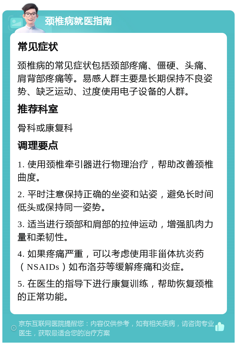 颈椎病就医指南 常见症状 颈椎病的常见症状包括颈部疼痛、僵硬、头痛、肩背部疼痛等。易感人群主要是长期保持不良姿势、缺乏运动、过度使用电子设备的人群。 推荐科室 骨科或康复科 调理要点 1. 使用颈椎牵引器进行物理治疗，帮助改善颈椎曲度。 2. 平时注意保持正确的坐姿和站姿，避免长时间低头或保持同一姿势。 3. 适当进行颈部和肩部的拉伸运动，增强肌肉力量和柔韧性。 4. 如果疼痛严重，可以考虑使用非甾体抗炎药（NSAIDs）如布洛芬等缓解疼痛和炎症。 5. 在医生的指导下进行康复训练，帮助恢复颈椎的正常功能。