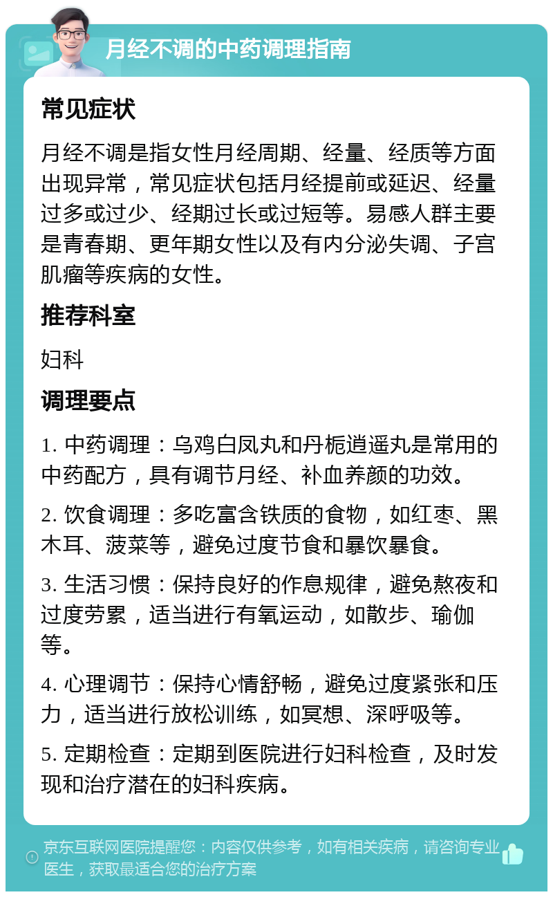 月经不调的中药调理指南 常见症状 月经不调是指女性月经周期、经量、经质等方面出现异常，常见症状包括月经提前或延迟、经量过多或过少、经期过长或过短等。易感人群主要是青春期、更年期女性以及有内分泌失调、子宫肌瘤等疾病的女性。 推荐科室 妇科 调理要点 1. 中药调理：乌鸡白凤丸和丹栀逍遥丸是常用的中药配方，具有调节月经、补血养颜的功效。 2. 饮食调理：多吃富含铁质的食物，如红枣、黑木耳、菠菜等，避免过度节食和暴饮暴食。 3. 生活习惯：保持良好的作息规律，避免熬夜和过度劳累，适当进行有氧运动，如散步、瑜伽等。 4. 心理调节：保持心情舒畅，避免过度紧张和压力，适当进行放松训练，如冥想、深呼吸等。 5. 定期检查：定期到医院进行妇科检查，及时发现和治疗潜在的妇科疾病。