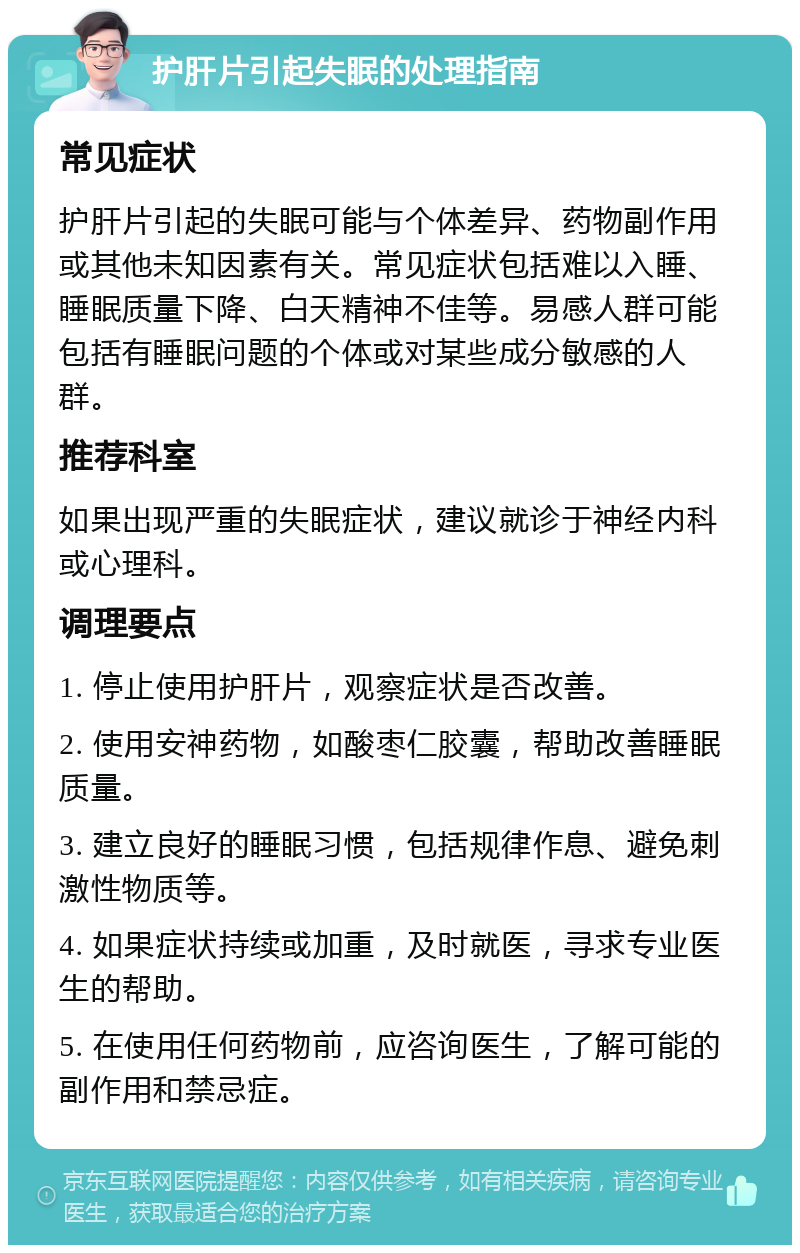 护肝片引起失眠的处理指南 常见症状 护肝片引起的失眠可能与个体差异、药物副作用或其他未知因素有关。常见症状包括难以入睡、睡眠质量下降、白天精神不佳等。易感人群可能包括有睡眠问题的个体或对某些成分敏感的人群。 推荐科室 如果出现严重的失眠症状，建议就诊于神经内科或心理科。 调理要点 1. 停止使用护肝片，观察症状是否改善。 2. 使用安神药物，如酸枣仁胶囊，帮助改善睡眠质量。 3. 建立良好的睡眠习惯，包括规律作息、避免刺激性物质等。 4. 如果症状持续或加重，及时就医，寻求专业医生的帮助。 5. 在使用任何药物前，应咨询医生，了解可能的副作用和禁忌症。