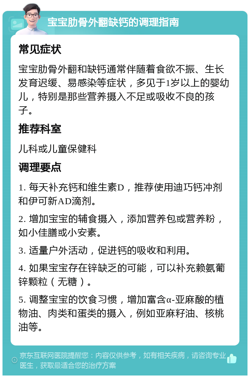 宝宝肋骨外翻缺钙的调理指南 常见症状 宝宝肋骨外翻和缺钙通常伴随着食欲不振、生长发育迟缓、易感染等症状，多见于1岁以上的婴幼儿，特别是那些营养摄入不足或吸收不良的孩子。 推荐科室 儿科或儿童保健科 调理要点 1. 每天补充钙和维生素D，推荐使用迪巧钙冲剂和伊可新AD滴剂。 2. 增加宝宝的辅食摄入，添加营养包或营养粉，如小佳膳或小安素。 3. 适量户外活动，促进钙的吸收和利用。 4. 如果宝宝存在锌缺乏的可能，可以补充赖氨葡锌颗粒（无糖）。 5. 调整宝宝的饮食习惯，增加富含α-亚麻酸的植物油、肉类和蛋类的摄入，例如亚麻籽油、核桃油等。