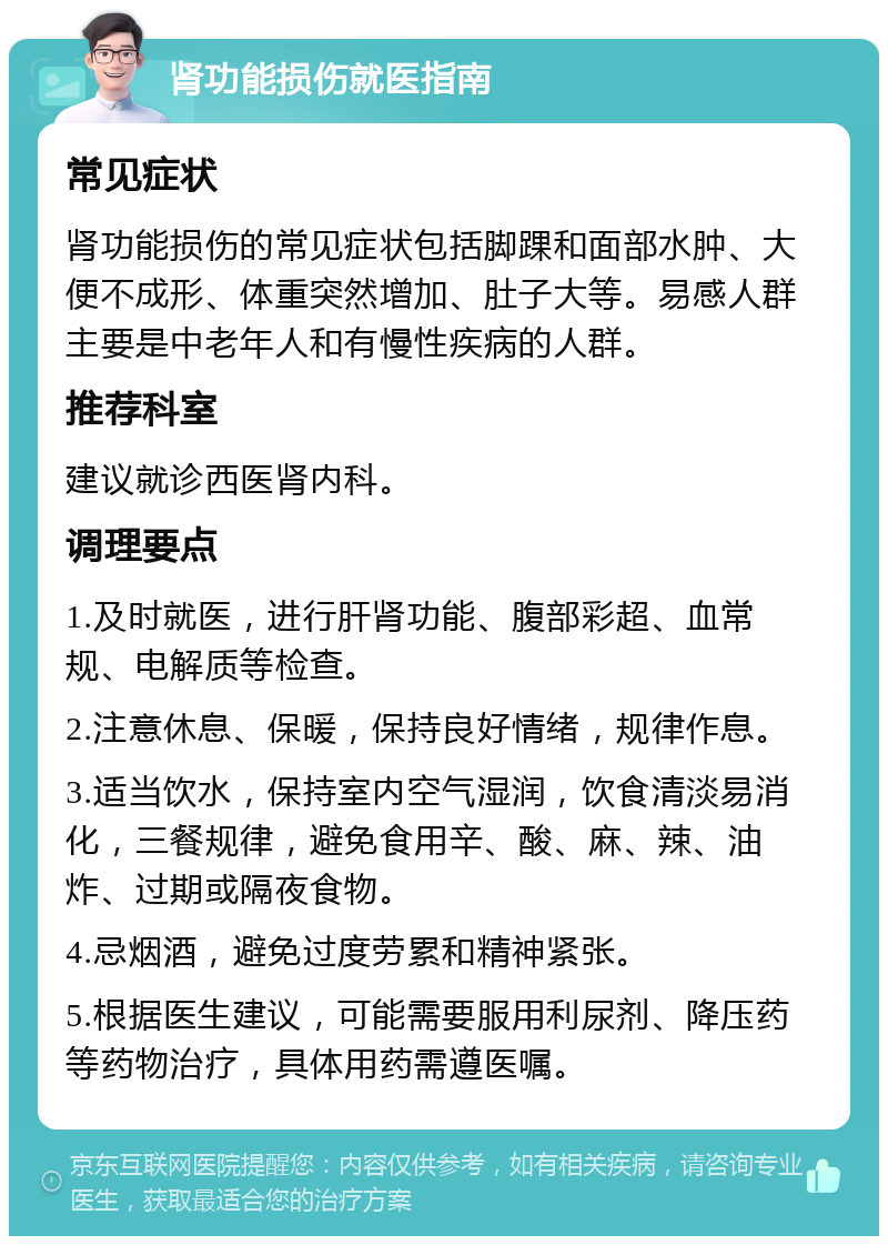 肾功能损伤就医指南 常见症状 肾功能损伤的常见症状包括脚踝和面部水肿、大便不成形、体重突然增加、肚子大等。易感人群主要是中老年人和有慢性疾病的人群。 推荐科室 建议就诊西医肾内科。 调理要点 1.及时就医，进行肝肾功能、腹部彩超、血常规、电解质等检查。 2.注意休息、保暖，保持良好情绪，规律作息。 3.适当饮水，保持室内空气湿润，饮食清淡易消化，三餐规律，避免食用辛、酸、麻、辣、油炸、过期或隔夜食物。 4.忌烟酒，避免过度劳累和精神紧张。 5.根据医生建议，可能需要服用利尿剂、降压药等药物治疗，具体用药需遵医嘱。