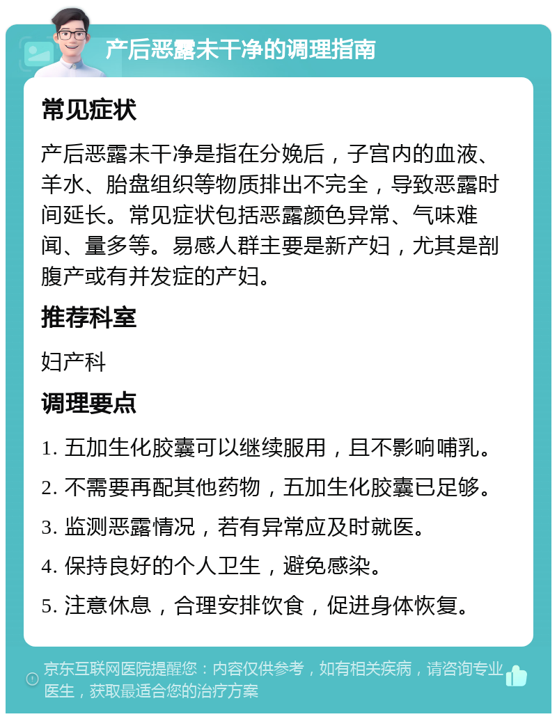 产后恶露未干净的调理指南 常见症状 产后恶露未干净是指在分娩后，子宫内的血液、羊水、胎盘组织等物质排出不完全，导致恶露时间延长。常见症状包括恶露颜色异常、气味难闻、量多等。易感人群主要是新产妇，尤其是剖腹产或有并发症的产妇。 推荐科室 妇产科 调理要点 1. 五加生化胶囊可以继续服用，且不影响哺乳。 2. 不需要再配其他药物，五加生化胶囊已足够。 3. 监测恶露情况，若有异常应及时就医。 4. 保持良好的个人卫生，避免感染。 5. 注意休息，合理安排饮食，促进身体恢复。