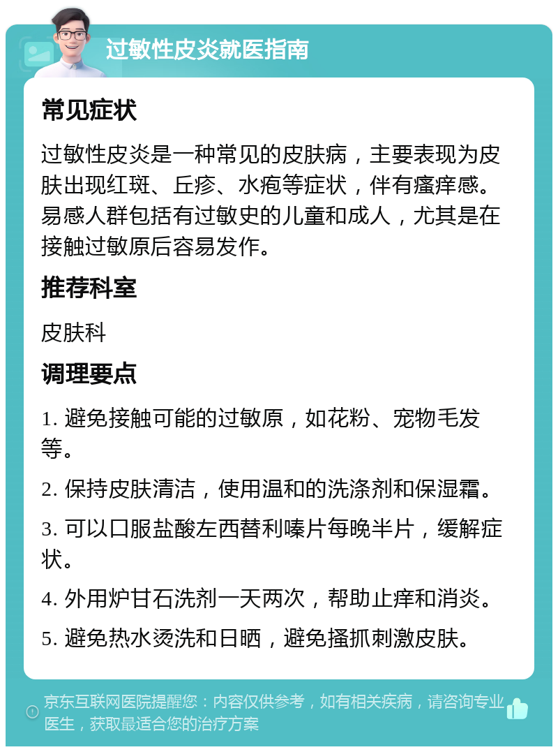 过敏性皮炎就医指南 常见症状 过敏性皮炎是一种常见的皮肤病，主要表现为皮肤出现红斑、丘疹、水疱等症状，伴有瘙痒感。易感人群包括有过敏史的儿童和成人，尤其是在接触过敏原后容易发作。 推荐科室 皮肤科 调理要点 1. 避免接触可能的过敏原，如花粉、宠物毛发等。 2. 保持皮肤清洁，使用温和的洗涤剂和保湿霜。 3. 可以口服盐酸左西替利嗪片每晚半片，缓解症状。 4. 外用炉甘石洗剂一天两次，帮助止痒和消炎。 5. 避免热水烫洗和日晒，避免搔抓刺激皮肤。