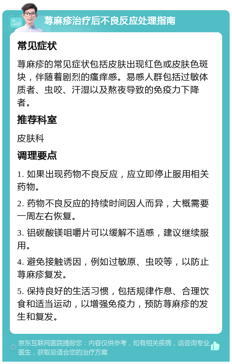 荨麻疹治疗后不良反应处理指南 常见症状 荨麻疹的常见症状包括皮肤出现红色或皮肤色斑块，伴随着剧烈的瘙痒感。易感人群包括过敏体质者、虫咬、汗湿以及熬夜导致的免疫力下降者。 推荐科室 皮肤科 调理要点 1. 如果出现药物不良反应，应立即停止服用相关药物。 2. 药物不良反应的持续时间因人而异，大概需要一周左右恢复。 3. 铝碳酸镁咀嚼片可以缓解不适感，建议继续服用。 4. 避免接触诱因，例如过敏原、虫咬等，以防止荨麻疹复发。 5. 保持良好的生活习惯，包括规律作息、合理饮食和适当运动，以增强免疫力，预防荨麻疹的发生和复发。