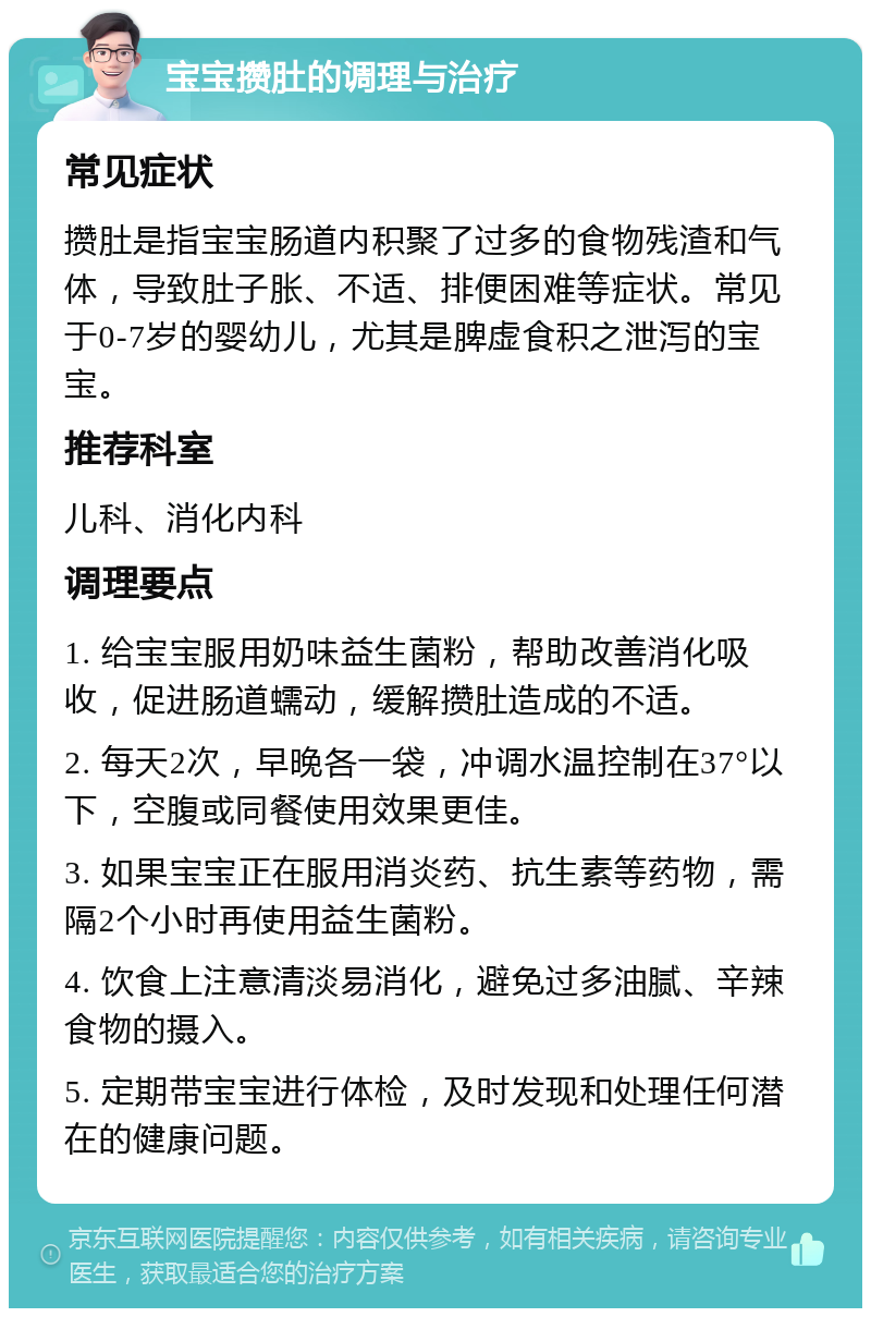 宝宝攒肚的调理与治疗 常见症状 攒肚是指宝宝肠道内积聚了过多的食物残渣和气体，导致肚子胀、不适、排便困难等症状。常见于0-7岁的婴幼儿，尤其是脾虚食积之泄泻的宝宝。 推荐科室 儿科、消化内科 调理要点 1. 给宝宝服用奶味益生菌粉，帮助改善消化吸收，促进肠道蠕动，缓解攒肚造成的不适。 2. 每天2次，早晚各一袋，冲调水温控制在37°以下，空腹或同餐使用效果更佳。 3. 如果宝宝正在服用消炎药、抗生素等药物，需隔2个小时再使用益生菌粉。 4. 饮食上注意清淡易消化，避免过多油腻、辛辣食物的摄入。 5. 定期带宝宝进行体检，及时发现和处理任何潜在的健康问题。