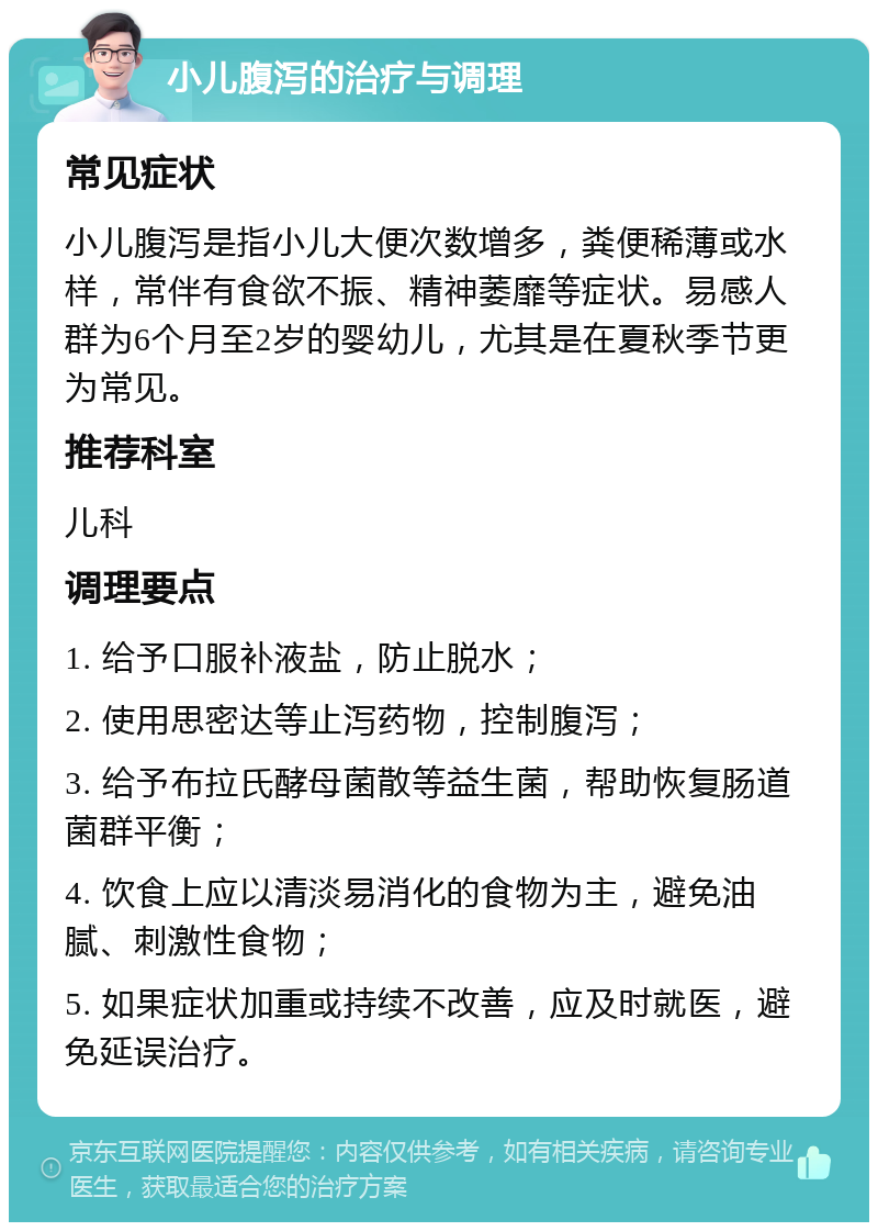 小儿腹泻的治疗与调理 常见症状 小儿腹泻是指小儿大便次数增多，粪便稀薄或水样，常伴有食欲不振、精神萎靡等症状。易感人群为6个月至2岁的婴幼儿，尤其是在夏秋季节更为常见。 推荐科室 儿科 调理要点 1. 给予口服补液盐，防止脱水； 2. 使用思密达等止泻药物，控制腹泻； 3. 给予布拉氏酵母菌散等益生菌，帮助恢复肠道菌群平衡； 4. 饮食上应以清淡易消化的食物为主，避免油腻、刺激性食物； 5. 如果症状加重或持续不改善，应及时就医，避免延误治疗。