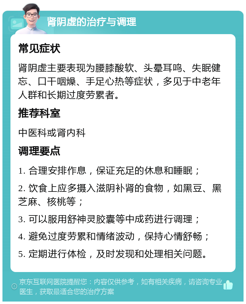 肾阴虚的治疗与调理 常见症状 肾阴虚主要表现为腰膝酸软、头晕耳鸣、失眠健忘、口干咽燥、手足心热等症状，多见于中老年人群和长期过度劳累者。 推荐科室 中医科或肾内科 调理要点 1. 合理安排作息，保证充足的休息和睡眠； 2. 饮食上应多摄入滋阴补肾的食物，如黑豆、黑芝麻、核桃等； 3. 可以服用舒神灵胶囊等中成药进行调理； 4. 避免过度劳累和情绪波动，保持心情舒畅； 5. 定期进行体检，及时发现和处理相关问题。