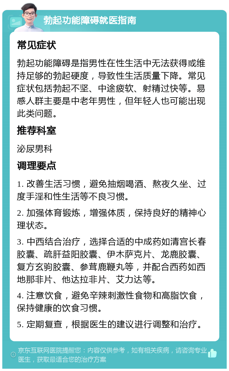 勃起功能障碍就医指南 常见症状 勃起功能障碍是指男性在性生活中无法获得或维持足够的勃起硬度，导致性生活质量下降。常见症状包括勃起不坚、中途疲软、射精过快等。易感人群主要是中老年男性，但年轻人也可能出现此类问题。 推荐科室 泌尿男科 调理要点 1. 改善生活习惯，避免抽烟喝酒、熬夜久坐、过度手淫和性生活等不良习惯。 2. 加强体育锻炼，增强体质，保持良好的精神心理状态。 3. 中西结合治疗，选择合适的中成药如清宫长春胶囊、疏肝益阳胶囊、伊木萨克片、龙鹿胶囊、复方玄驹胶囊、参茸鹿鞭丸等，并配合西药如西地那非片、他达拉非片、艾力达等。 4. 注意饮食，避免辛辣刺激性食物和高脂饮食，保持健康的饮食习惯。 5. 定期复查，根据医生的建议进行调整和治疗。