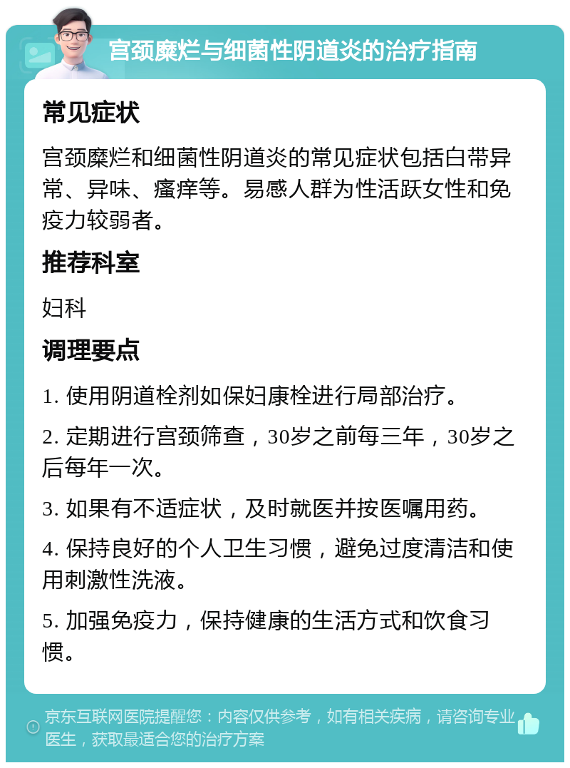 宫颈糜烂与细菌性阴道炎的治疗指南 常见症状 宫颈糜烂和细菌性阴道炎的常见症状包括白带异常、异味、瘙痒等。易感人群为性活跃女性和免疫力较弱者。 推荐科室 妇科 调理要点 1. 使用阴道栓剂如保妇康栓进行局部治疗。 2. 定期进行宫颈筛查，30岁之前每三年，30岁之后每年一次。 3. 如果有不适症状，及时就医并按医嘱用药。 4. 保持良好的个人卫生习惯，避免过度清洁和使用刺激性洗液。 5. 加强免疫力，保持健康的生活方式和饮食习惯。