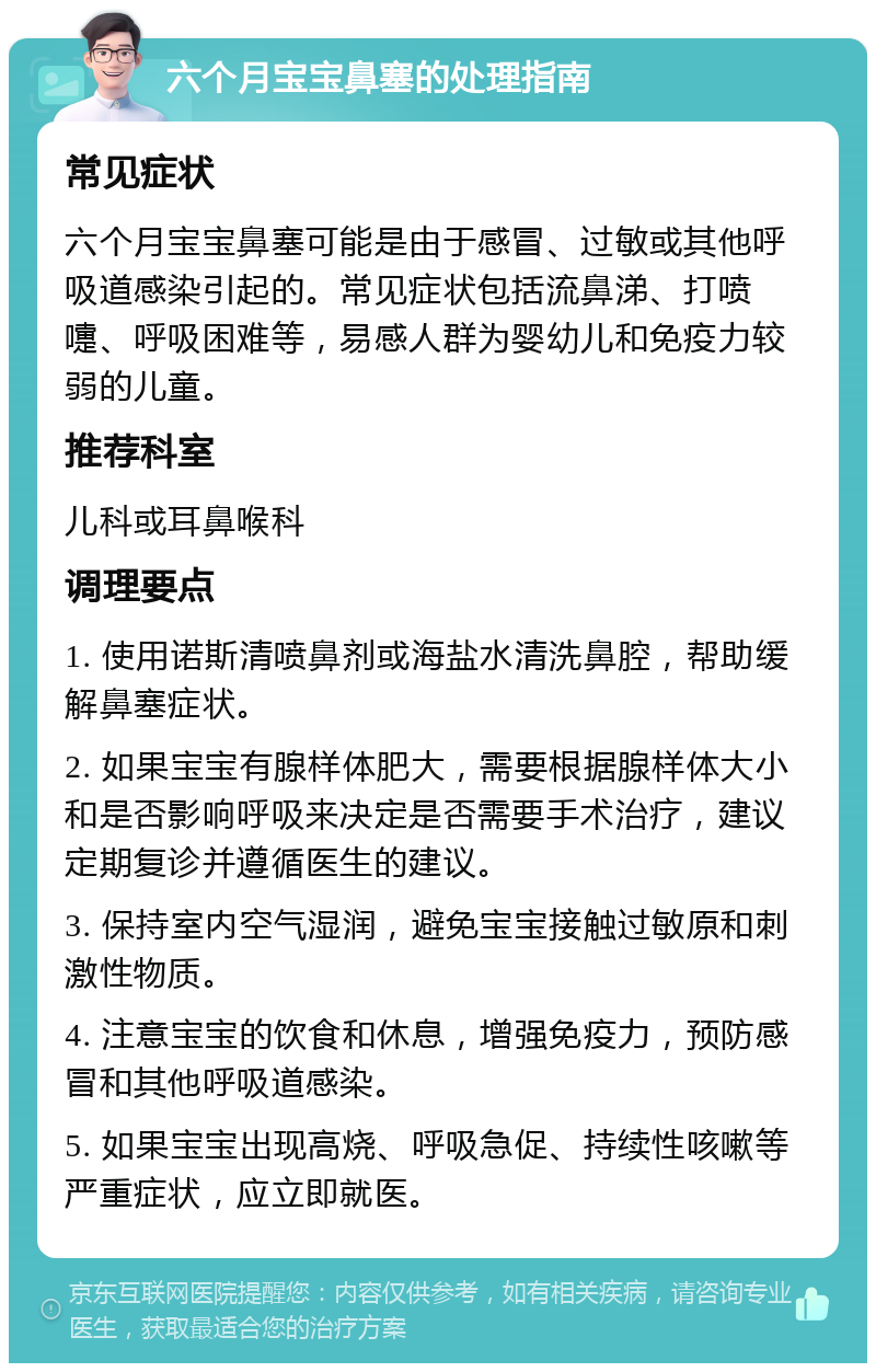 六个月宝宝鼻塞的处理指南 常见症状 六个月宝宝鼻塞可能是由于感冒、过敏或其他呼吸道感染引起的。常见症状包括流鼻涕、打喷嚏、呼吸困难等，易感人群为婴幼儿和免疫力较弱的儿童。 推荐科室 儿科或耳鼻喉科 调理要点 1. 使用诺斯清喷鼻剂或海盐水清洗鼻腔，帮助缓解鼻塞症状。 2. 如果宝宝有腺样体肥大，需要根据腺样体大小和是否影响呼吸来决定是否需要手术治疗，建议定期复诊并遵循医生的建议。 3. 保持室内空气湿润，避免宝宝接触过敏原和刺激性物质。 4. 注意宝宝的饮食和休息，增强免疫力，预防感冒和其他呼吸道感染。 5. 如果宝宝出现高烧、呼吸急促、持续性咳嗽等严重症状，应立即就医。