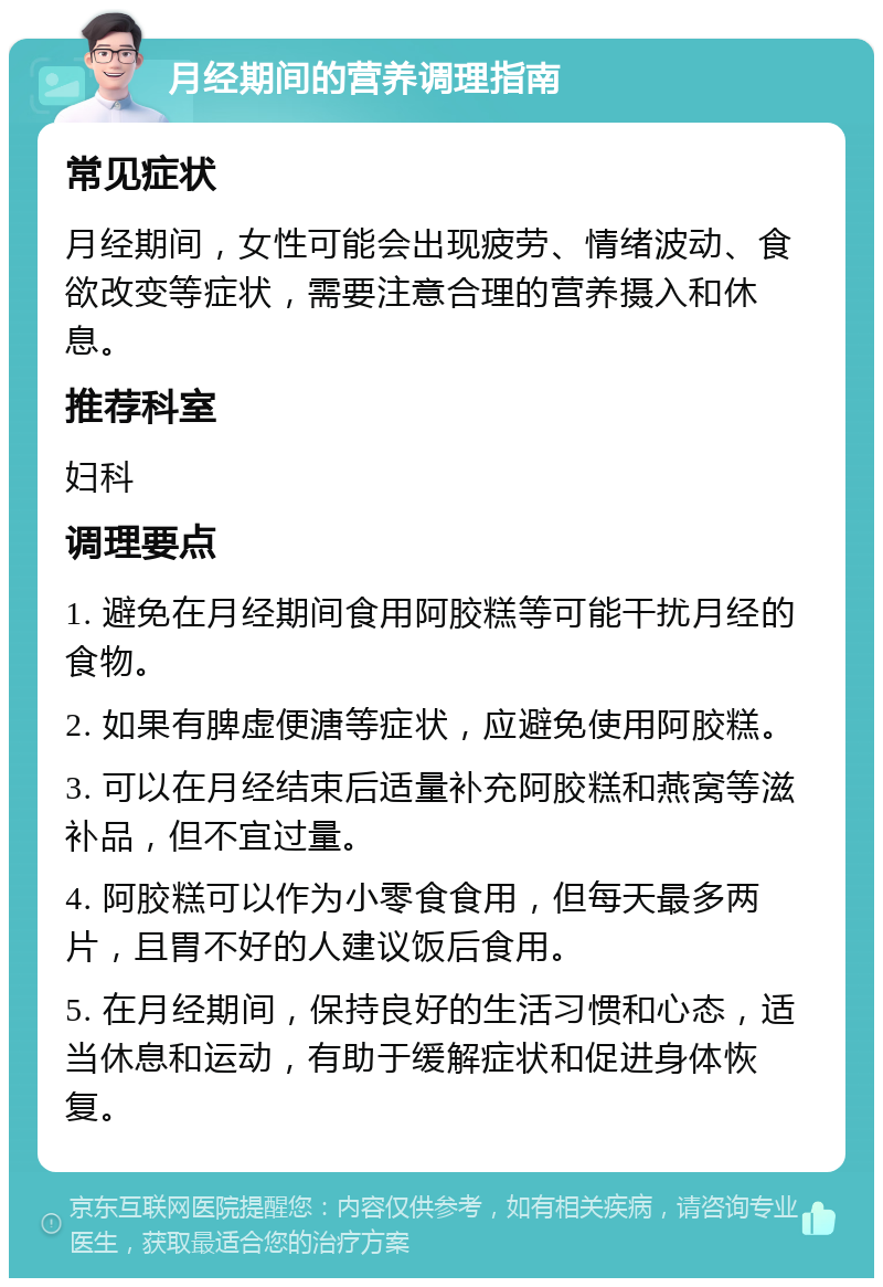 月经期间的营养调理指南 常见症状 月经期间，女性可能会出现疲劳、情绪波动、食欲改变等症状，需要注意合理的营养摄入和休息。 推荐科室 妇科 调理要点 1. 避免在月经期间食用阿胶糕等可能干扰月经的食物。 2. 如果有脾虚便溏等症状，应避免使用阿胶糕。 3. 可以在月经结束后适量补充阿胶糕和燕窝等滋补品，但不宜过量。 4. 阿胶糕可以作为小零食食用，但每天最多两片，且胃不好的人建议饭后食用。 5. 在月经期间，保持良好的生活习惯和心态，适当休息和运动，有助于缓解症状和促进身体恢复。