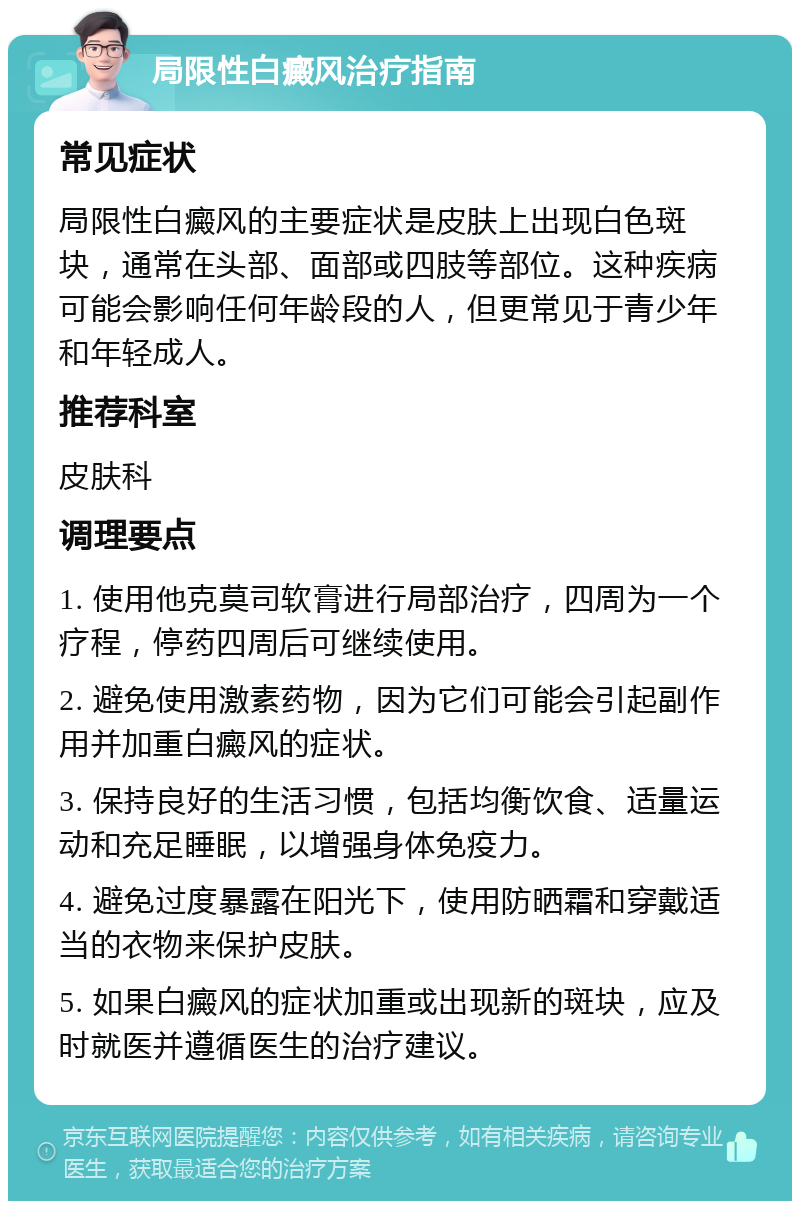 局限性白癜风治疗指南 常见症状 局限性白癜风的主要症状是皮肤上出现白色斑块，通常在头部、面部或四肢等部位。这种疾病可能会影响任何年龄段的人，但更常见于青少年和年轻成人。 推荐科室 皮肤科 调理要点 1. 使用他克莫司软膏进行局部治疗，四周为一个疗程，停药四周后可继续使用。 2. 避免使用激素药物，因为它们可能会引起副作用并加重白癜风的症状。 3. 保持良好的生活习惯，包括均衡饮食、适量运动和充足睡眠，以增强身体免疫力。 4. 避免过度暴露在阳光下，使用防晒霜和穿戴适当的衣物来保护皮肤。 5. 如果白癜风的症状加重或出现新的斑块，应及时就医并遵循医生的治疗建议。