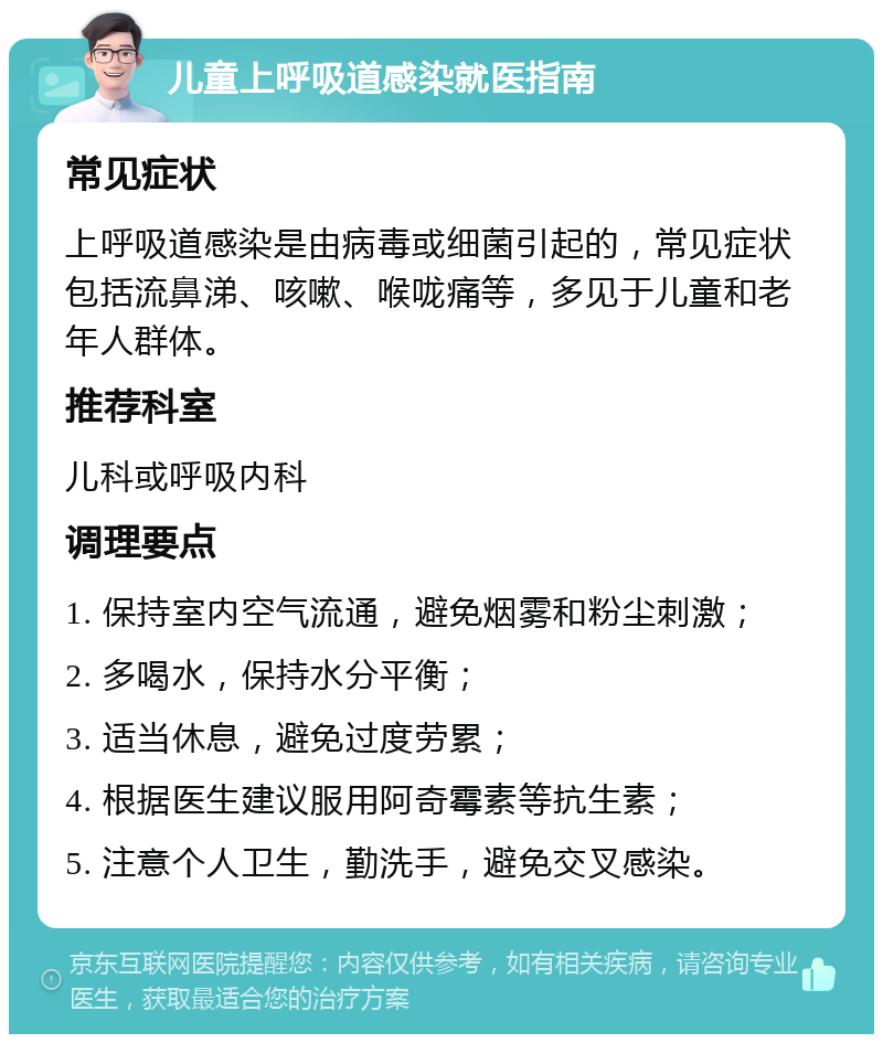 儿童上呼吸道感染就医指南 常见症状 上呼吸道感染是由病毒或细菌引起的，常见症状包括流鼻涕、咳嗽、喉咙痛等，多见于儿童和老年人群体。 推荐科室 儿科或呼吸内科 调理要点 1. 保持室内空气流通，避免烟雾和粉尘刺激； 2. 多喝水，保持水分平衡； 3. 适当休息，避免过度劳累； 4. 根据医生建议服用阿奇霉素等抗生素； 5. 注意个人卫生，勤洗手，避免交叉感染。