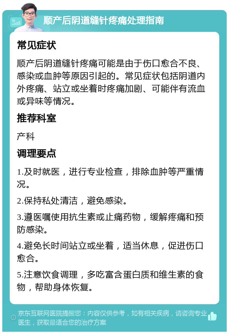 顺产后阴道缝针疼痛处理指南 常见症状 顺产后阴道缝针疼痛可能是由于伤口愈合不良、感染或血肿等原因引起的。常见症状包括阴道内外疼痛、站立或坐着时疼痛加剧、可能伴有流血或异味等情况。 推荐科室 产科 调理要点 1.及时就医，进行专业检查，排除血肿等严重情况。 2.保持私处清洁，避免感染。 3.遵医嘱使用抗生素或止痛药物，缓解疼痛和预防感染。 4.避免长时间站立或坐着，适当休息，促进伤口愈合。 5.注意饮食调理，多吃富含蛋白质和维生素的食物，帮助身体恢复。