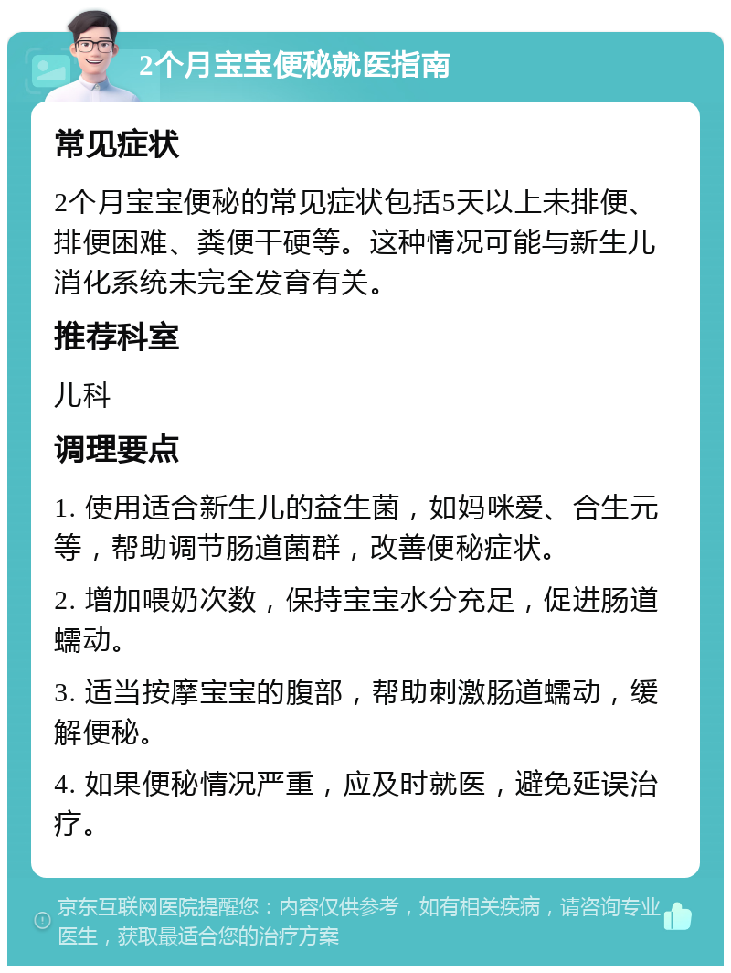 2个月宝宝便秘就医指南 常见症状 2个月宝宝便秘的常见症状包括5天以上未排便、排便困难、粪便干硬等。这种情况可能与新生儿消化系统未完全发育有关。 推荐科室 儿科 调理要点 1. 使用适合新生儿的益生菌，如妈咪爱、合生元等，帮助调节肠道菌群，改善便秘症状。 2. 增加喂奶次数，保持宝宝水分充足，促进肠道蠕动。 3. 适当按摩宝宝的腹部，帮助刺激肠道蠕动，缓解便秘。 4. 如果便秘情况严重，应及时就医，避免延误治疗。