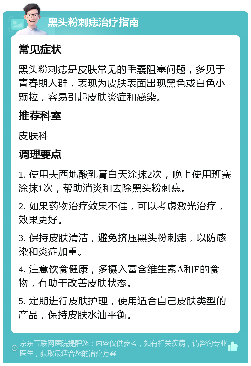 黑头粉刺痣治疗指南 常见症状 黑头粉刺痣是皮肤常见的毛囊阻塞问题，多见于青春期人群，表现为皮肤表面出现黑色或白色小颗粒，容易引起皮肤炎症和感染。 推荐科室 皮肤科 调理要点 1. 使用夫西地酸乳膏白天涂抹2次，晚上使用班赛涂抹1次，帮助消炎和去除黑头粉刺痣。 2. 如果药物治疗效果不佳，可以考虑激光治疗，效果更好。 3. 保持皮肤清洁，避免挤压黑头粉刺痣，以防感染和炎症加重。 4. 注意饮食健康，多摄入富含维生素A和E的食物，有助于改善皮肤状态。 5. 定期进行皮肤护理，使用适合自己皮肤类型的产品，保持皮肤水油平衡。