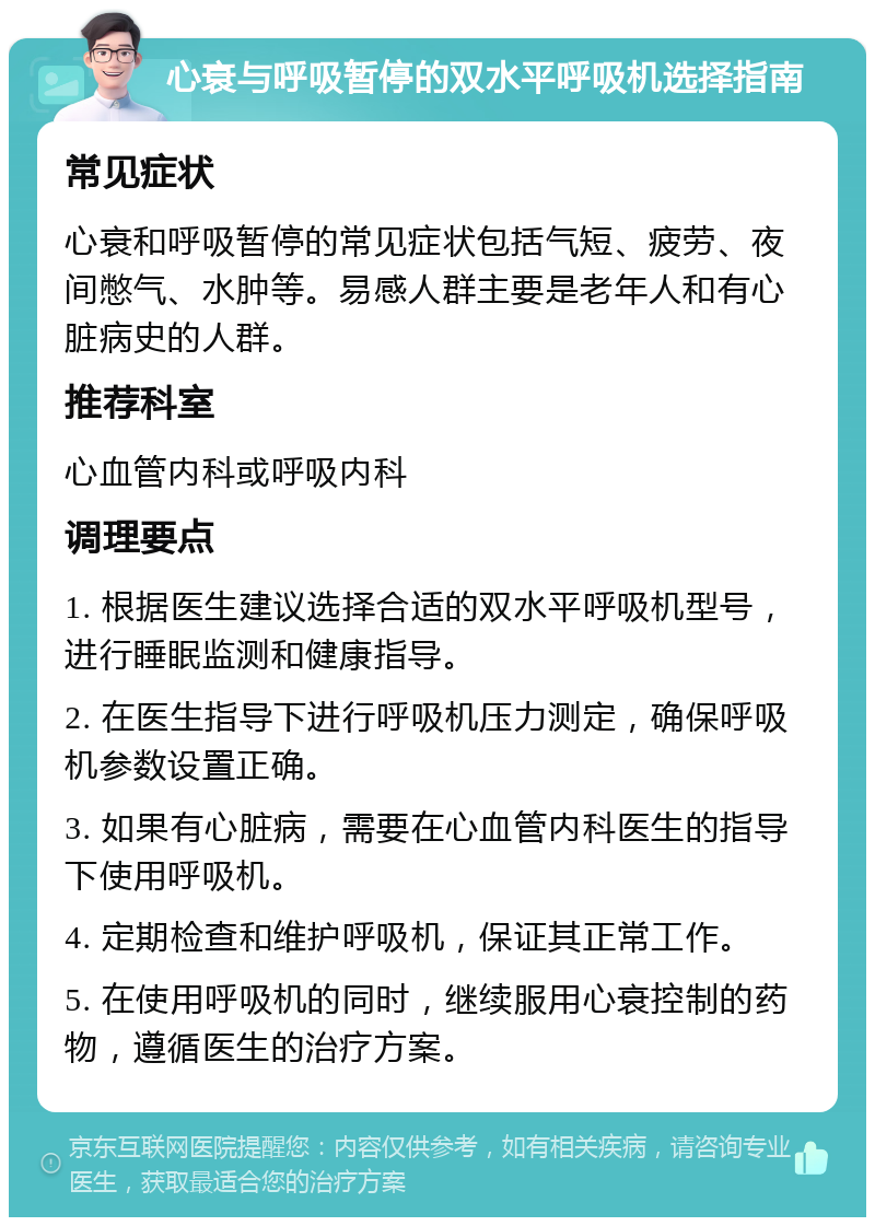 心衰与呼吸暂停的双水平呼吸机选择指南 常见症状 心衰和呼吸暂停的常见症状包括气短、疲劳、夜间憋气、水肿等。易感人群主要是老年人和有心脏病史的人群。 推荐科室 心血管内科或呼吸内科 调理要点 1. 根据医生建议选择合适的双水平呼吸机型号，进行睡眠监测和健康指导。 2. 在医生指导下进行呼吸机压力测定，确保呼吸机参数设置正确。 3. 如果有心脏病，需要在心血管内科医生的指导下使用呼吸机。 4. 定期检查和维护呼吸机，保证其正常工作。 5. 在使用呼吸机的同时，继续服用心衰控制的药物，遵循医生的治疗方案。